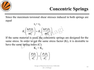 Concentric Springs
Since the maximum torsional shear stresses induced in both springs are
equal
τ1= τ2
If the same material is used, the concentric springs are designed for the
same stress. In order to get the same stress factor (K), it is desirable to
have the same spring index (C).
K1 = K2
97
Design of Machine Elements II MEC306
(Dr. L K Bhagi)






=





3
2
22
23
1
11
1
88
d
DP
K
d
DP
K







=





3
2
22
3
1
11
d
DP
d
DP
 
