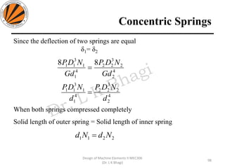Concentric Springs
Since the deflection of two springs are equal
δ1= δ2
When both springs compressed completely
Solid length of outer spring = Solid length of inner spring
98
Design of Machine Elements II MEC306
(Dr. L K Bhagi)
4
2
2
3
22
4
1
1
3
11 88
Gd
NDP
Gd
NDP
=
4
2
2
3
22
4
1
1
3
11
d
NDP
d
NDP
=
2211 NdNd =
 