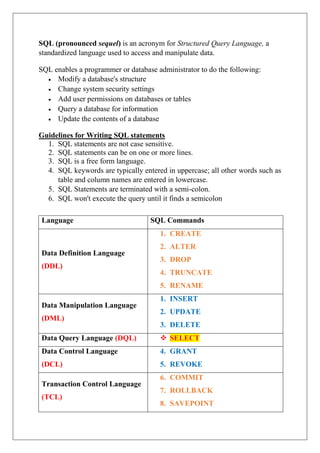 SQL (pronounced sequel) is an acronym for Structured Query Language, a
standardized language used to access and manipulate data.
SQL enables a programmer or database administrator to do the following:
 Modify a database's structure
 Change system security settings
 Add user permissions on databases or tables
 Query a database for information
 Update the contents of a database
Guidelines for Writing SQL statements
1. SQL statements are not case sensitive.
2. SQL statements can be on one or more lines.
3. SQL is a free form language.
4. SQL keywords are typically entered in uppercase; all other words such as
table and column names are entered in lowercase.
5. SQL Statements are terminated with a semi-colon.
6. SQL won't execute the query until it finds a semicolon
Language SQL Commands
Data Definition Language
(DDL)
1. CREATE
2. ALTER
3. DROP
4. TRUNCATE
5. RENAME
Data Manipulation Language
(DML)
1. INSERT
2. UPDATE
3. DELETE
Data Query Language (DQL)  SELECT
Data Control Language
(DCL)
4. GRANT
5. REVOKE
Transaction Control Language
(TCL)
6. COMMIT
7. ROLLBACK
8. SAVEPOINT
 