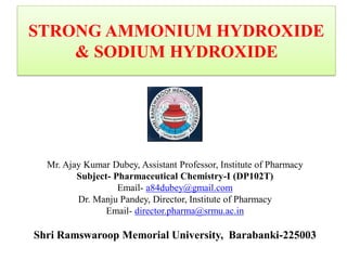 STRONG AMMONIUM HYDROXIDE
& SODIUM HYDROXIDE
Mr. Ajay Kumar Dubey, Assistant Professor, Institute of Pharmacy
Subject- Pharmaceutical Chemistry-I (DP102T)
Email- a84dubey@gmail.com
Dr. Manju Pandey, Director, Institute of Pharmacy
Email- director.pharma@srmu.ac.in
Shri Ramswaroop Memorial University, Barabanki-225003
 