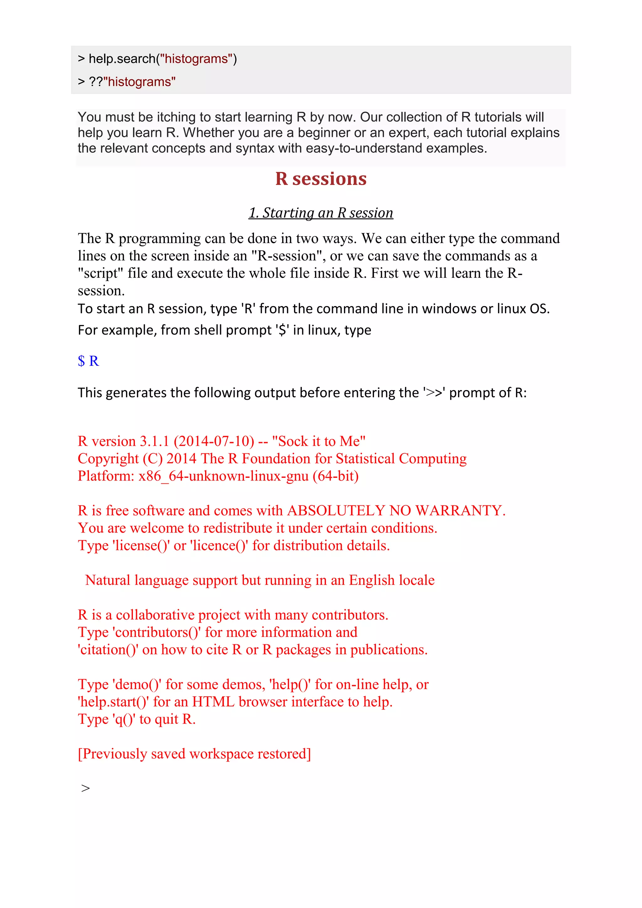 > help.search("histograms")
> ??"histograms"
You must be itching to start learning R by now. Our collection of R tutorials will
help you learn R. Whether you are a beginner or an expert, each tutorial explains
the relevant concepts and syntax with easy-to-understand examples.
R sessions
1. Starting an R session
The R programming can be done in two ways. We can either type the command
lines on the screen inside an "R-session", or we can save the commands as a
"script" file and execute the whole file inside R. First we will learn the R-
session.
To start an R session, type 'R' from the command line in windows or linux OS.
For example, from shell prompt '$' in linux, type
$ R
This generates the following output before entering the '>>' prompt of R:
R version 3.1.1 (2014-07-10) -- "Sock it to Me"
Copyright (C) 2014 The R Foundation for Statistical Computing
Platform: x86_64-unknown-linux-gnu (64-bit)
R is free software and comes with ABSOLUTELY NO WARRANTY.
You are welcome to redistribute it under certain conditions.
Type 'license()' or 'licence()' for distribution details.
Natural language support but running in an English locale
R is a collaborative project with many contributors.
Type 'contributors()' for more information and
'citation()' on how to cite R or R packages in publications.
Type 'demo()' for some demos, 'help()' for on-line help, or
'help.start()' for an HTML browser interface to help.
Type 'q()' to quit R.
[Previously saved workspace restored]
>
 