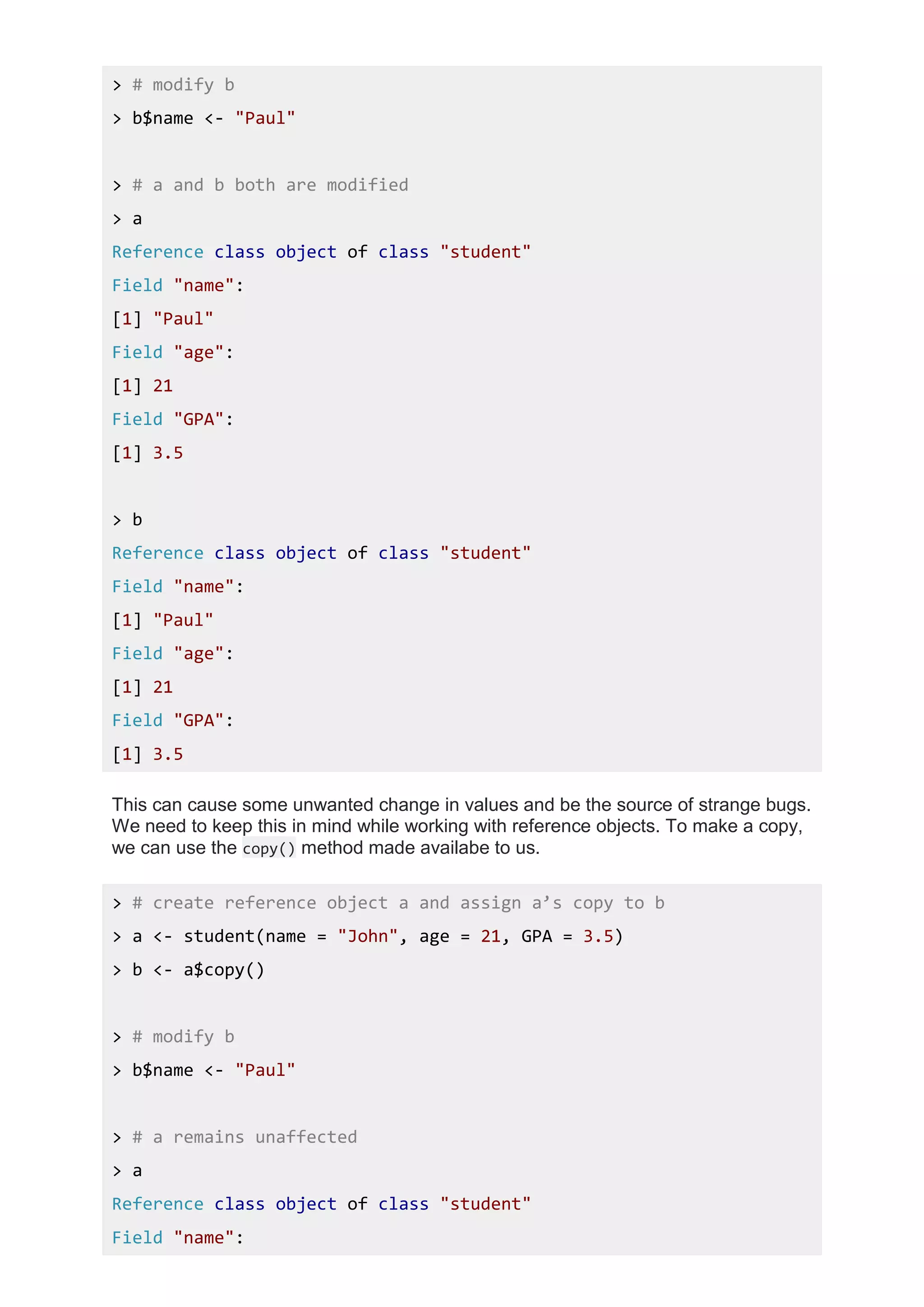 > # modify b
> b$name <- "Paul"
> # a and b both are modified
> a
Reference class object of class "student"
Field "name":
[1] "Paul"
Field "age":
[1] 21
Field "GPA":
[1] 3.5
> b
Reference class object of class "student"
Field "name":
[1] "Paul"
Field "age":
[1] 21
Field "GPA":
[1] 3.5
This can cause some unwanted change in values and be the source of strange bugs.
We need to keep this in mind while working with reference objects. To make a copy,
we can use the copy() method made availabe to us.
> # create reference object a and assign a’s copy to b
> a <- student(name = "John", age = 21, GPA = 3.5)
> b <- a$copy()
> # modify b
> b$name <- "Paul"
> # a remains unaffected
> a
Reference class object of class "student"
Field "name":
 