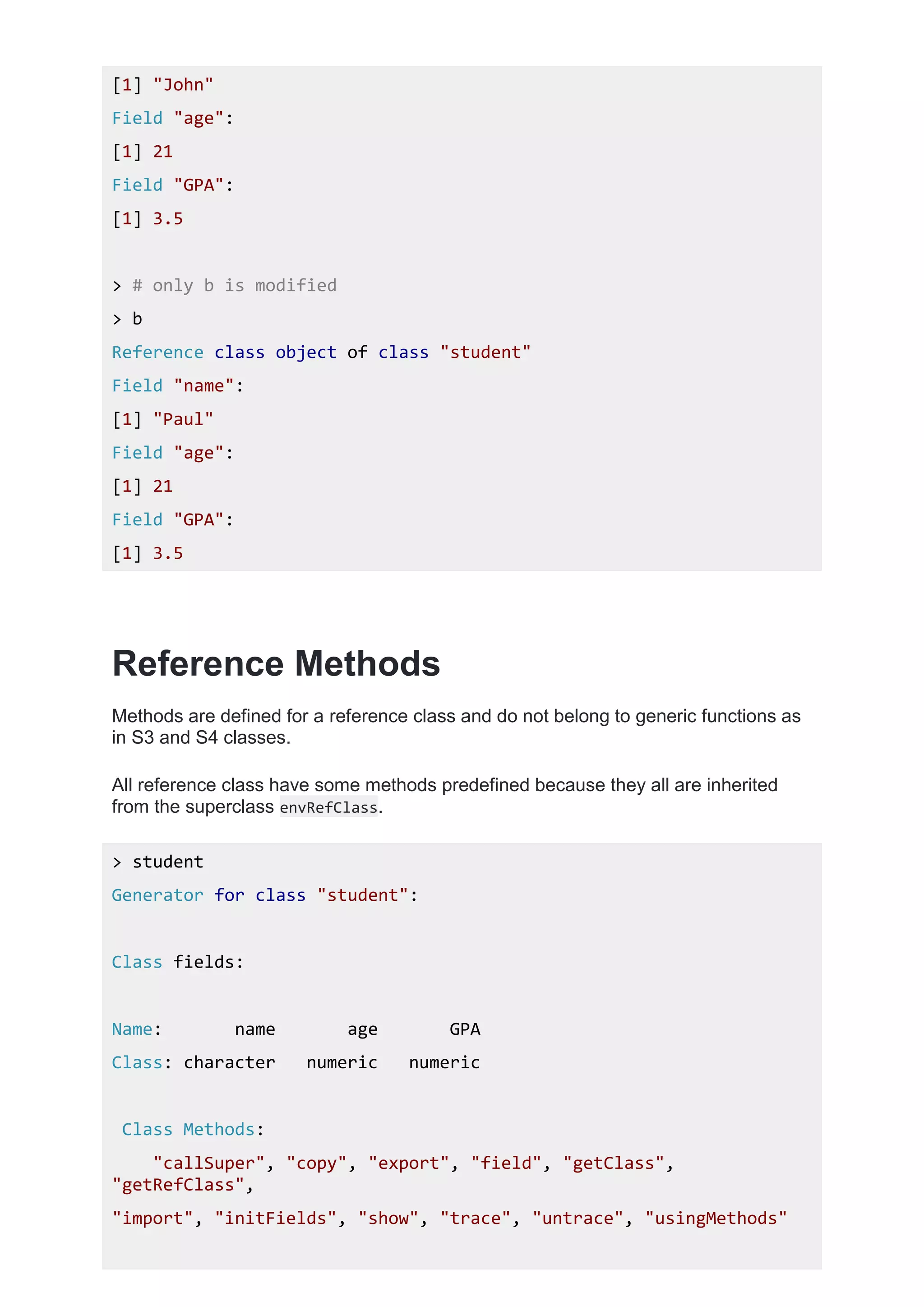 [1] "John"
Field "age":
[1] 21
Field "GPA":
[1] 3.5
> # only b is modified
> b
Reference class object of class "student"
Field "name":
[1] "Paul"
Field "age":
[1] 21
Field "GPA":
[1] 3.5
Reference Methods
Methods are defined for a reference class and do not belong to generic functions as
in S3 and S4 classes.
All reference class have some methods predefined because they all are inherited
from the superclass envRefClass.
> student
Generator for class "student":
Class fields:
Name: name age GPA
Class: character numeric numeric
Class Methods:
"callSuper", "copy", "export", "field", "getClass",
"getRefClass",
"import", "initFields", "show", "trace", "untrace", "usingMethods"
 