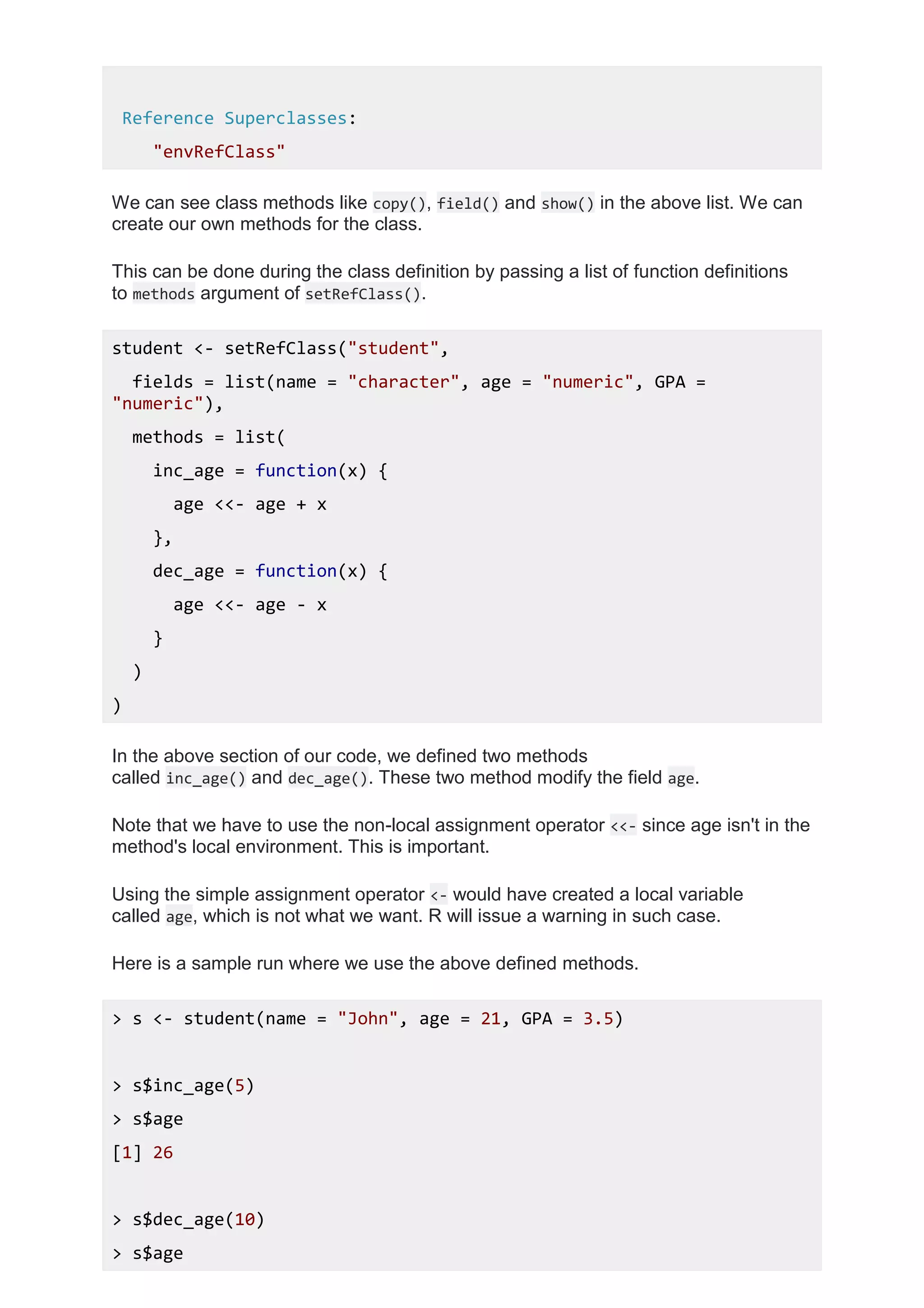 Reference Superclasses:
"envRefClass"
We can see class methods like copy(), field() and show() in the above list. We can
create our own methods for the class.
This can be done during the class definition by passing a list of function definitions
to methods argument of setRefClass().
student <- setRefClass("student",
fields = list(name = "character", age = "numeric", GPA =
"numeric"),
methods = list(
inc_age = function(x) {
age <<- age + x
},
dec_age = function(x) {
age <<- age - x
}
)
)
In the above section of our code, we defined two methods
called inc_age() and dec_age(). These two method modify the field age.
Note that we have to use the non-local assignment operator <<- since age isn't in the
method's local environment. This is important.
Using the simple assignment operator <- would have created a local variable
called age, which is not what we want. R will issue a warning in such case.
Here is a sample run where we use the above defined methods.
> s <- student(name = "John", age = 21, GPA = 3.5)
> s$inc_age(5)
> s$age
[1] 26
> s$dec_age(10)
> s$age
 