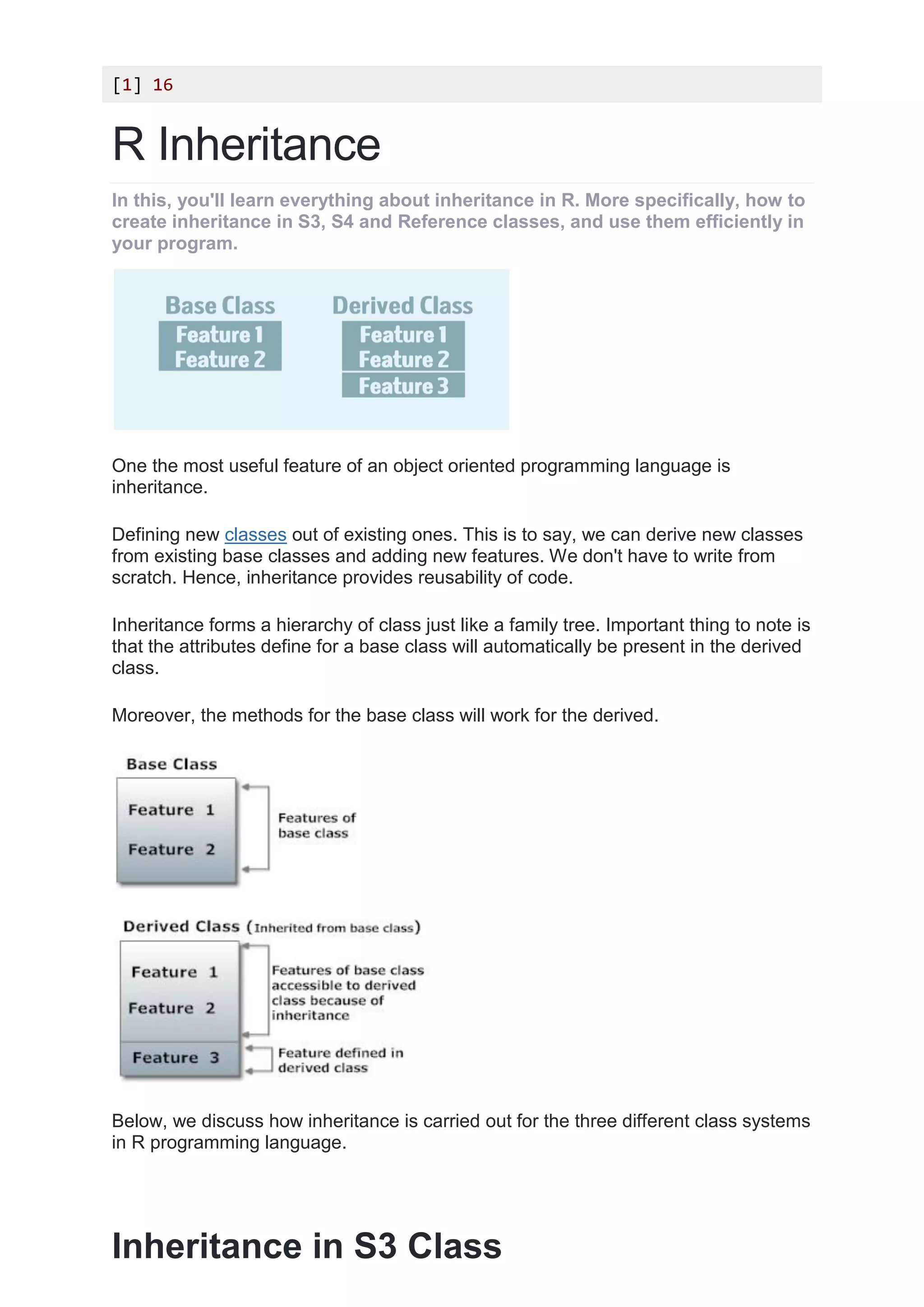 [1] 16
R Inheritance
In this, you'll learn everything about inheritance in R. More specifically, how to
create inheritance in S3, S4 and Reference classes, and use them efficiently in
your program.
One the most useful feature of an object oriented programming language is
inheritance.
Defining new classes out of existing ones. This is to say, we can derive new classes
from existing base classes and adding new features. We don't have to write from
scratch. Hence, inheritance provides reusability of code.
Inheritance forms a hierarchy of class just like a family tree. Important thing to note is
that the attributes define for a base class will automatically be present in the derived
class.
Moreover, the methods for the base class will work for the derived.
Below, we discuss how inheritance is carried out for the three different class systems
in R programming language.
Inheritance in S3 Class
 