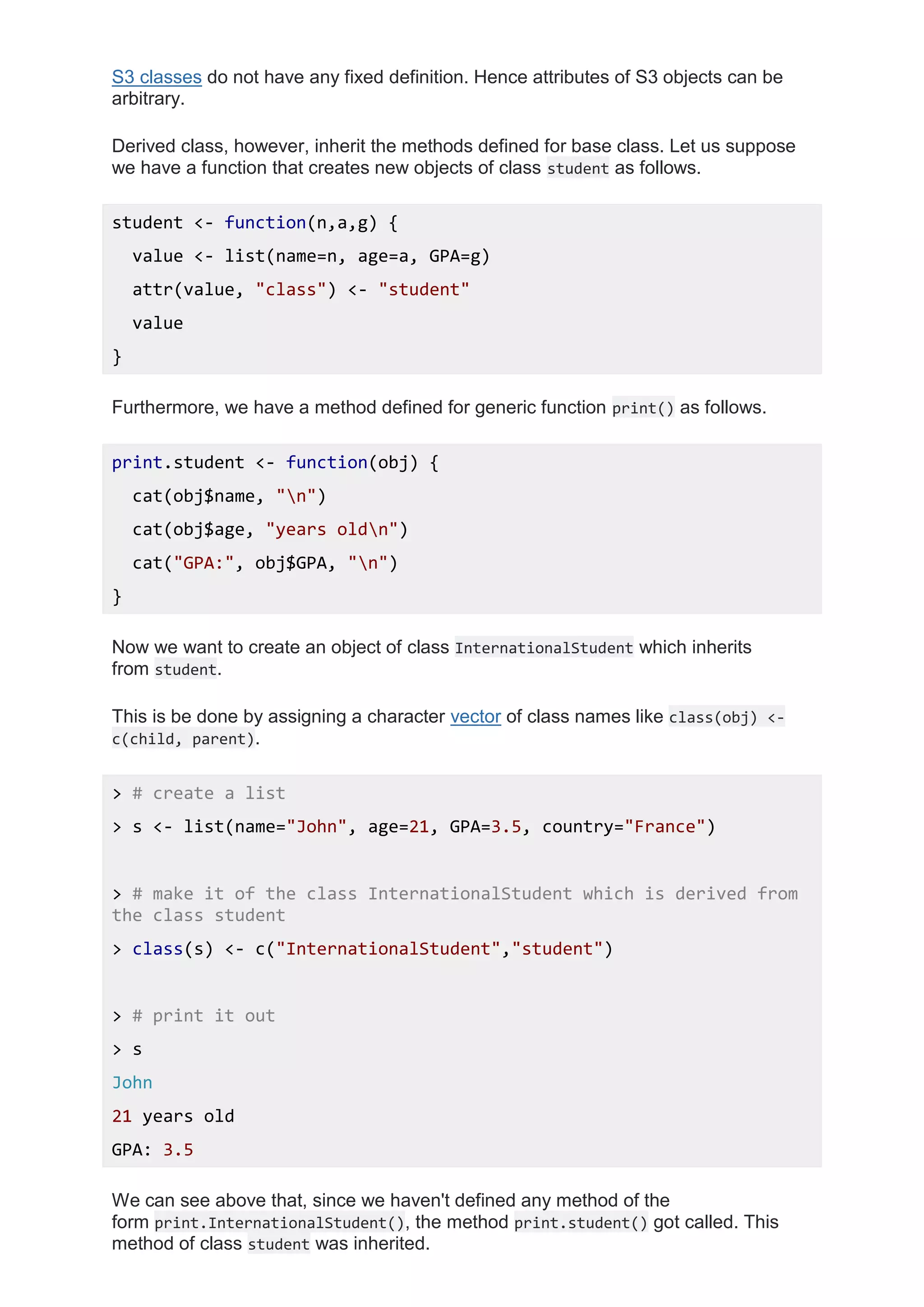 S3 classes do not have any fixed definition. Hence attributes of S3 objects can be
arbitrary.
Derived class, however, inherit the methods defined for base class. Let us suppose
we have a function that creates new objects of class student as follows.
student <- function(n,a,g) {
value <- list(name=n, age=a, GPA=g)
attr(value, "class") <- "student"
value
}
Furthermore, we have a method defined for generic function print() as follows.
print.student <- function(obj) {
cat(obj$name, "n")
cat(obj$age, "years oldn")
cat("GPA:", obj$GPA, "n")
}
Now we want to create an object of class InternationalStudent which inherits
from student.
This is be done by assigning a character vector of class names like class(obj) <-
c(child, parent).
> # create a list
> s <- list(name="John", age=21, GPA=3.5, country="France")
> # make it of the class InternationalStudent which is derived from
the class student
> class(s) <- c("InternationalStudent","student")
> # print it out
> s
John
21 years old
GPA: 3.5
We can see above that, since we haven't defined any method of the
form print.InternationalStudent(), the method print.student() got called. This
method of class student was inherited.
 