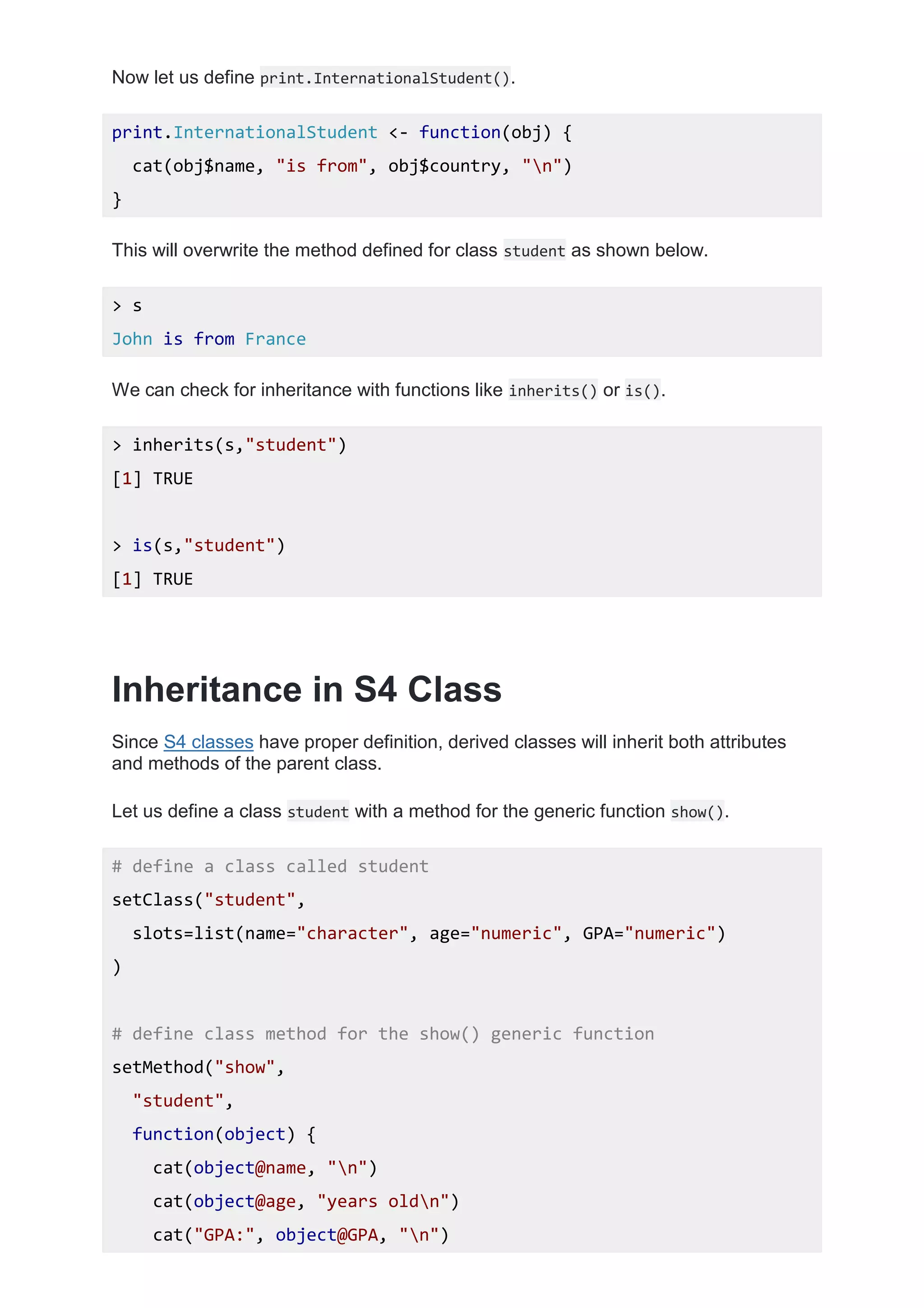 Now let us define print.InternationalStudent().
print.InternationalStudent <- function(obj) {
cat(obj$name, "is from", obj$country, "n")
}
This will overwrite the method defined for class student as shown below.
> s
John is from France
We can check for inheritance with functions like inherits() or is().
> inherits(s,"student")
[1] TRUE
> is(s,"student")
[1] TRUE
Inheritance in S4 Class
Since S4 classes have proper definition, derived classes will inherit both attributes
and methods of the parent class.
Let us define a class student with a method for the generic function show().
# define a class called student
setClass("student",
slots=list(name="character", age="numeric", GPA="numeric")
)
# define class method for the show() generic function
setMethod("show",
"student",
function(object) {
cat(object@name, "n")
cat(object@age, "years oldn")
cat("GPA:", object@GPA, "n")
 