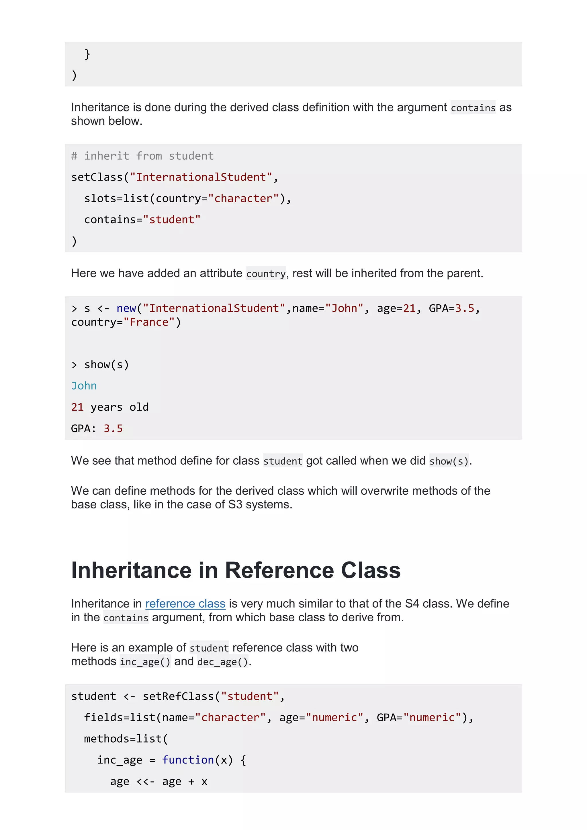 }
)
Inheritance is done during the derived class definition with the argument contains as
shown below.
# inherit from student
setClass("InternationalStudent",
slots=list(country="character"),
contains="student"
)
Here we have added an attribute country, rest will be inherited from the parent.
> s <- new("InternationalStudent",name="John", age=21, GPA=3.5,
country="France")
> show(s)
John
21 years old
GPA: 3.5
We see that method define for class student got called when we did show(s).
We can define methods for the derived class which will overwrite methods of the
base class, like in the case of S3 systems.
Inheritance in Reference Class
Inheritance in reference class is very much similar to that of the S4 class. We define
in the contains argument, from which base class to derive from.
Here is an example of student reference class with two
methods inc_age() and dec_age().
student <- setRefClass("student",
fields=list(name="character", age="numeric", GPA="numeric"),
methods=list(
inc_age = function(x) {
age <<- age + x
 