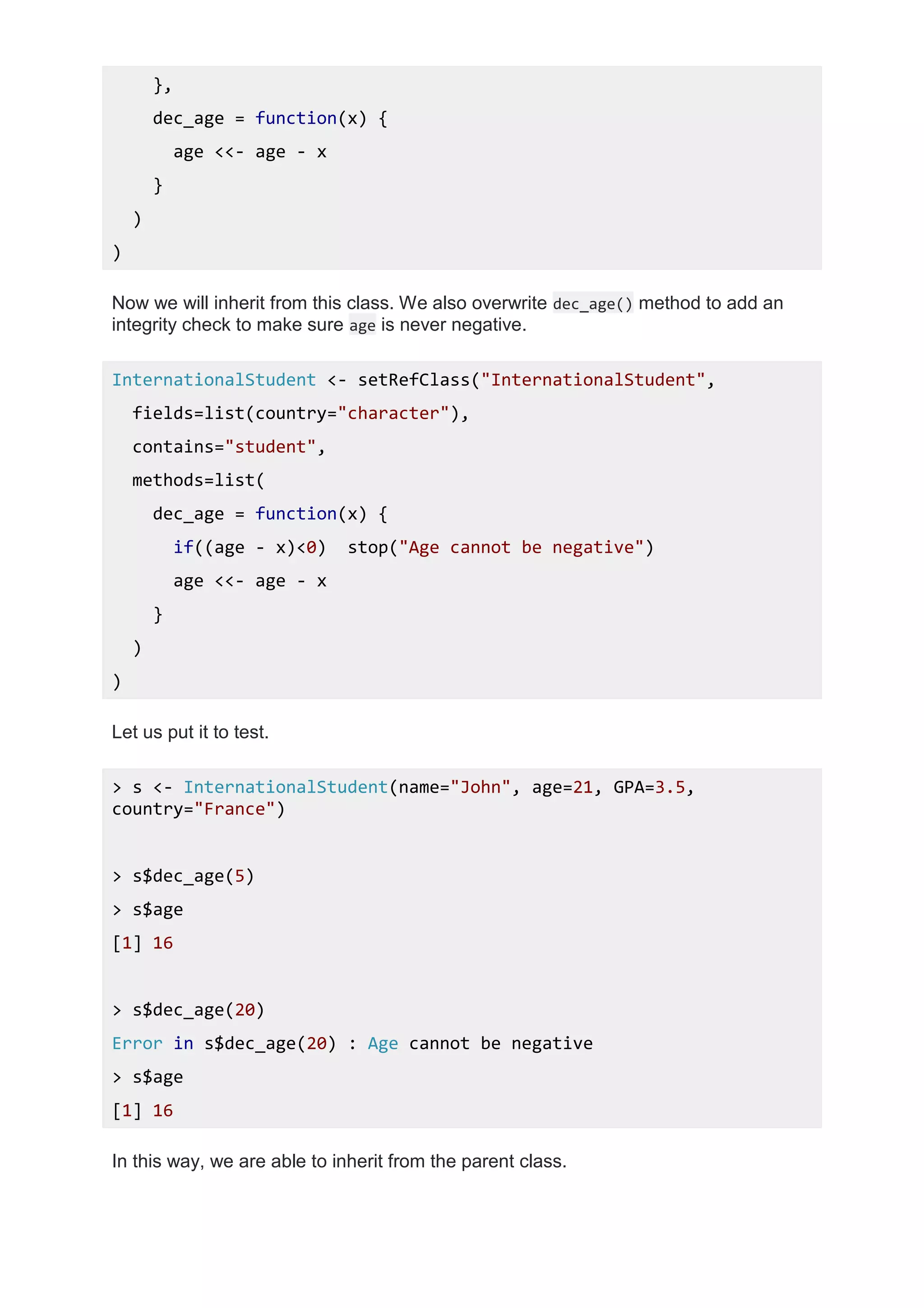 },
dec_age = function(x) {
age <<- age - x
}
)
)
Now we will inherit from this class. We also overwrite dec_age() method to add an
integrity check to make sure age is never negative.
InternationalStudent <- setRefClass("InternationalStudent",
fields=list(country="character"),
contains="student",
methods=list(
dec_age = function(x) {
if((age - x)<0) stop("Age cannot be negative")
age <<- age - x
}
)
)
Let us put it to test.
> s <- InternationalStudent(name="John", age=21, GPA=3.5,
country="France")
> s$dec_age(5)
> s$age
[1] 16
> s$dec_age(20)
Error in s$dec_age(20) : Age cannot be negative
> s$age
[1] 16
In this way, we are able to inherit from the parent class.
 
