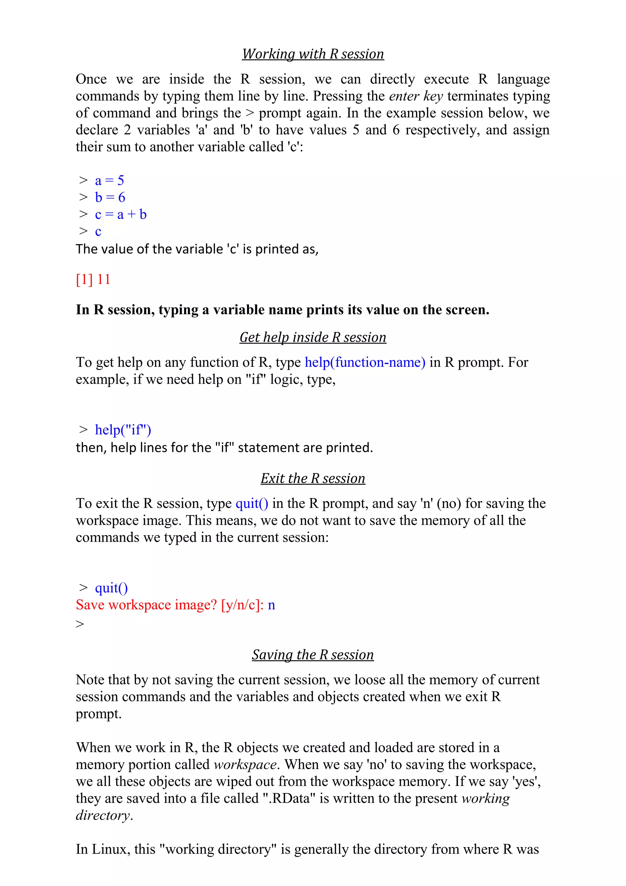 Working with R session
Once we are inside the R session, we can directly execute R language
commands by typing them line by line. Pressing the enter key terminates typing
of command and brings the > prompt again. In the example session below, we
declare 2 variables 'a' and 'b' to have values 5 and 6 respectively, and assign
their sum to another variable called 'c':
> a = 5
> b = 6
> c = a + b
> c
The value of the variable 'c' is printed as,
[1] 11
In R session, typing a variable name prints its value on the screen.
Get help inside R session
To get help on any function of R, type help(function-name) in R prompt. For
example, if we need help on "if" logic, type,
> help("if")
then, help lines for the "if" statement are printed.
Exit the R session
To exit the R session, type quit() in the R prompt, and say 'n' (no) for saving the
workspace image. This means, we do not want to save the memory of all the
commands we typed in the current session:
> quit()
Save workspace image? [y/n/c]: n
>
Saving the R session
Note that by not saving the current session, we loose all the memory of current
session commands and the variables and objects created when we exit R
prompt.
When we work in R, the R objects we created and loaded are stored in a
memory portion called workspace. When we say 'no' to saving the workspace,
we all these objects are wiped out from the workspace memory. If we say 'yes',
they are saved into a file called ".RData" is written to the present working
directory.
In Linux, this "working directory" is generally the directory from where R was
 
