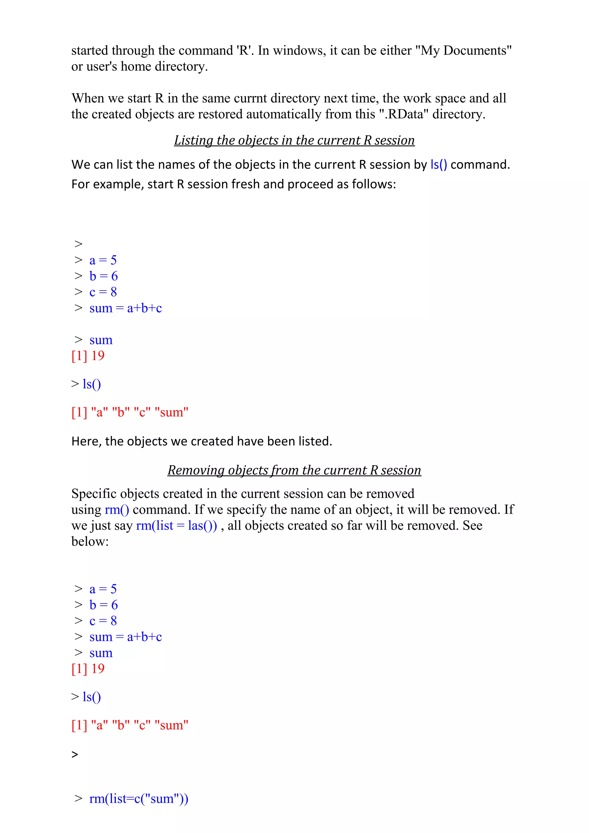 started through the command 'R'. In windows, it can be either "My Documents"
or user's home directory.
When we start R in the same currnt directory next time, the work space and all
the created objects are restored automatically from this ".RData" directory.
Listing the objects in the current R session
We can list the names of the objects in the current R session by ls() command.
For example, start R session fresh and proceed as follows:
>
> a = 5
> b = 6
> c = 8
> sum = a+b+c
> sum
[1] 19
> ls()
[1] "a" "b" "c" "sum"
Here, the objects we created have been listed.
Removing objects from the current R session
Specific objects created in the current session can be removed
using rm() command. If we specify the name of an object, it will be removed. If
we just say rm(list = las()) , all objects created so far will be removed. See
below:
> a = 5
> b = 6
> c = 8
> sum = a+b+c
> sum
[1] 19
> ls()
[1] "a" "b" "c" "sum"
>
> rm(list=c("sum"))
 
