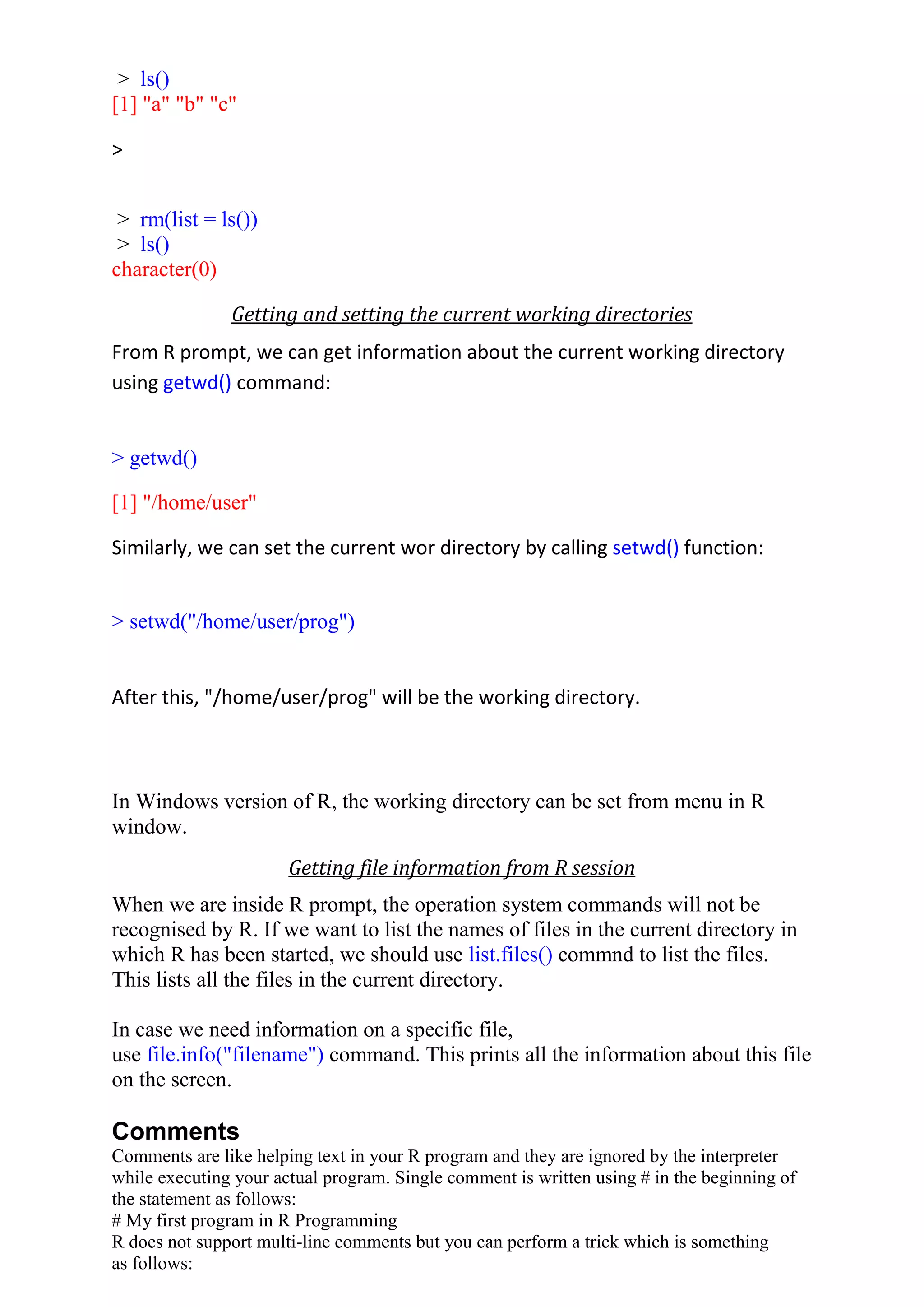 > ls()
[1] "a" "b" "c"
>
> rm(list = ls())
> ls()
character(0)
Getting and setting the current working directories
From R prompt, we can get information about the current working directory
using getwd() command:
> getwd()
[1] "/home/user"
Similarly, we can set the current wor directory by calling setwd() function:
> setwd("/home/user/prog")
After this, "/home/user/prog" will be the working directory.
In Windows version of R, the working directory can be set from menu in R
window.
Getting file information from R session
When we are inside R prompt, the operation system commands will not be
recognised by R. If we want to list the names of files in the current directory in
which R has been started, we should use list.files() commnd to list the files.
This lists all the files in the current directory.
In case we need information on a specific file,
use file.info("filename") command. This prints all the information about this file
on the screen.
Comments
Comments are like helping text in your R program and they are ignored by the interpreter
while executing your actual program. Single comment is written using # in the beginning of
the statement as follows:
# My first program in R Programming
R does not support multi-line comments but you can perform a trick which is something
as follows:
 