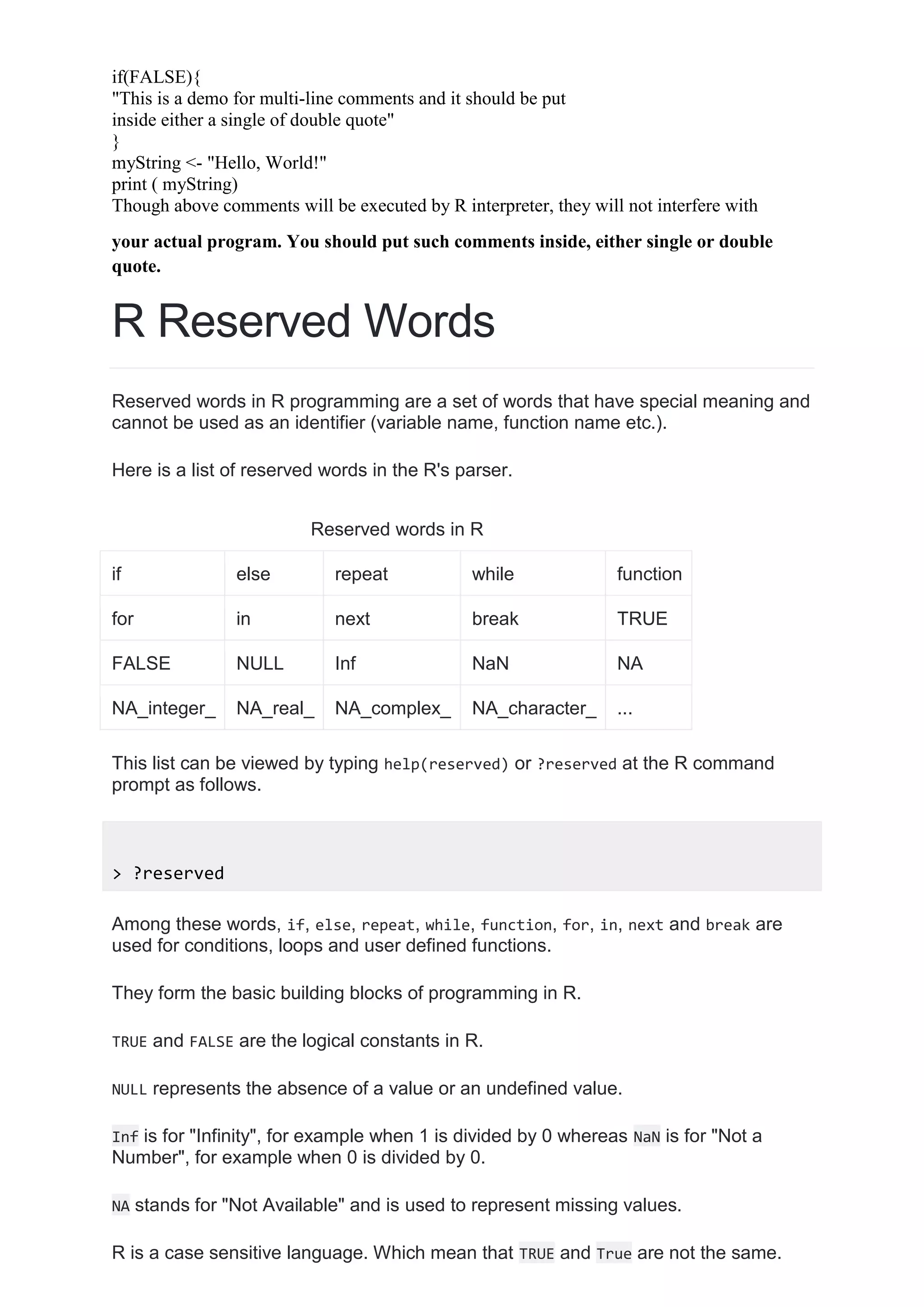 if(FALSE){
"This is a demo for multi-line comments and it should be put
inside either a single of double quote"
}
myString <- "Hello, World!"
print ( myString)
Though above comments will be executed by R interpreter, they will not interfere with
your actual program. You should put such comments inside, either single or double
quote.
R Reserved Words
Reserved words in R programming are a set of words that have special meaning and
cannot be used as an identifier (variable name, function name etc.).
Here is a list of reserved words in the R's parser.
Reserved words in R
if else repeat while function
for in next break TRUE
FALSE NULL Inf NaN NA
NA_integer_ NA_real_ NA_complex_ NA_character_ ...
This list can be viewed by typing help(reserved) or ?reserved at the R command
prompt as follows.
> ?reserved
Among these words, if, else, repeat, while, function, for, in, next and break are
used for conditions, loops and user defined functions.
They form the basic building blocks of programming in R.
TRUE and FALSE are the logical constants in R.
NULL represents the absence of a value or an undefined value.
Inf is for "Infinity", for example when 1 is divided by 0 whereas NaN is for "Not a
Number", for example when 0 is divided by 0.
NA stands for "Not Available" and is used to represent missing values.
R is a case sensitive language. Which mean that TRUE and True are not the same.
 