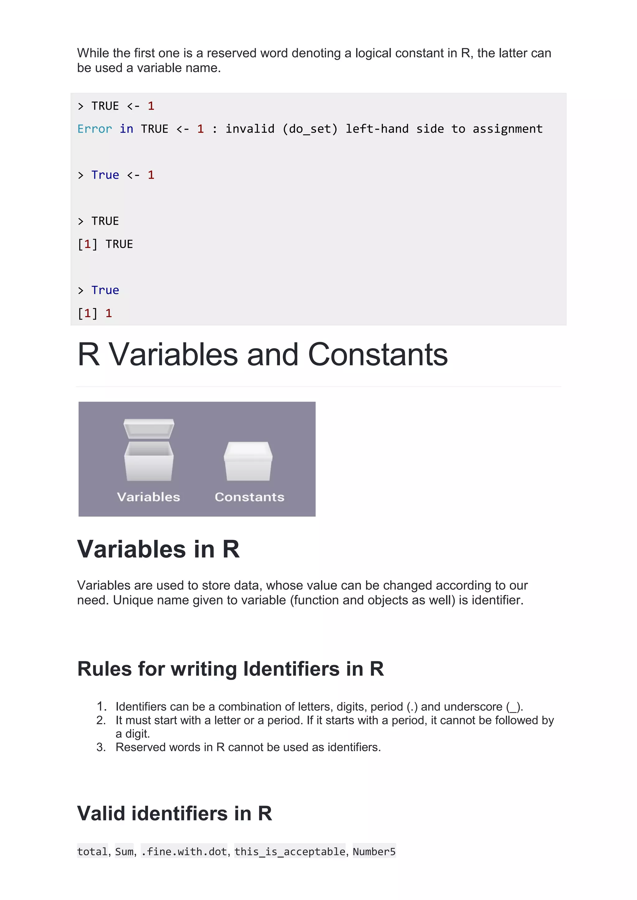 While the first one is a reserved word denoting a logical constant in R, the latter can
be used a variable name.
> TRUE <- 1
Error in TRUE <- 1 : invalid (do_set) left-hand side to assignment
> True <- 1
> TRUE
[1] TRUE
> True
[1] 1
R Variables and Constants
Variables in R
Variables are used to store data, whose value can be changed according to our
need. Unique name given to variable (function and objects as well) is identifier.
Rules for writing Identifiers in R
1. Identifiers can be a combination of letters, digits, period (.) and underscore (_).
2. It must start with a letter or a period. If it starts with a period, it cannot be followed by
a digit.
3. Reserved words in R cannot be used as identifiers.
Valid identifiers in R
total, Sum, .fine.with.dot, this_is_acceptable, Number5
 