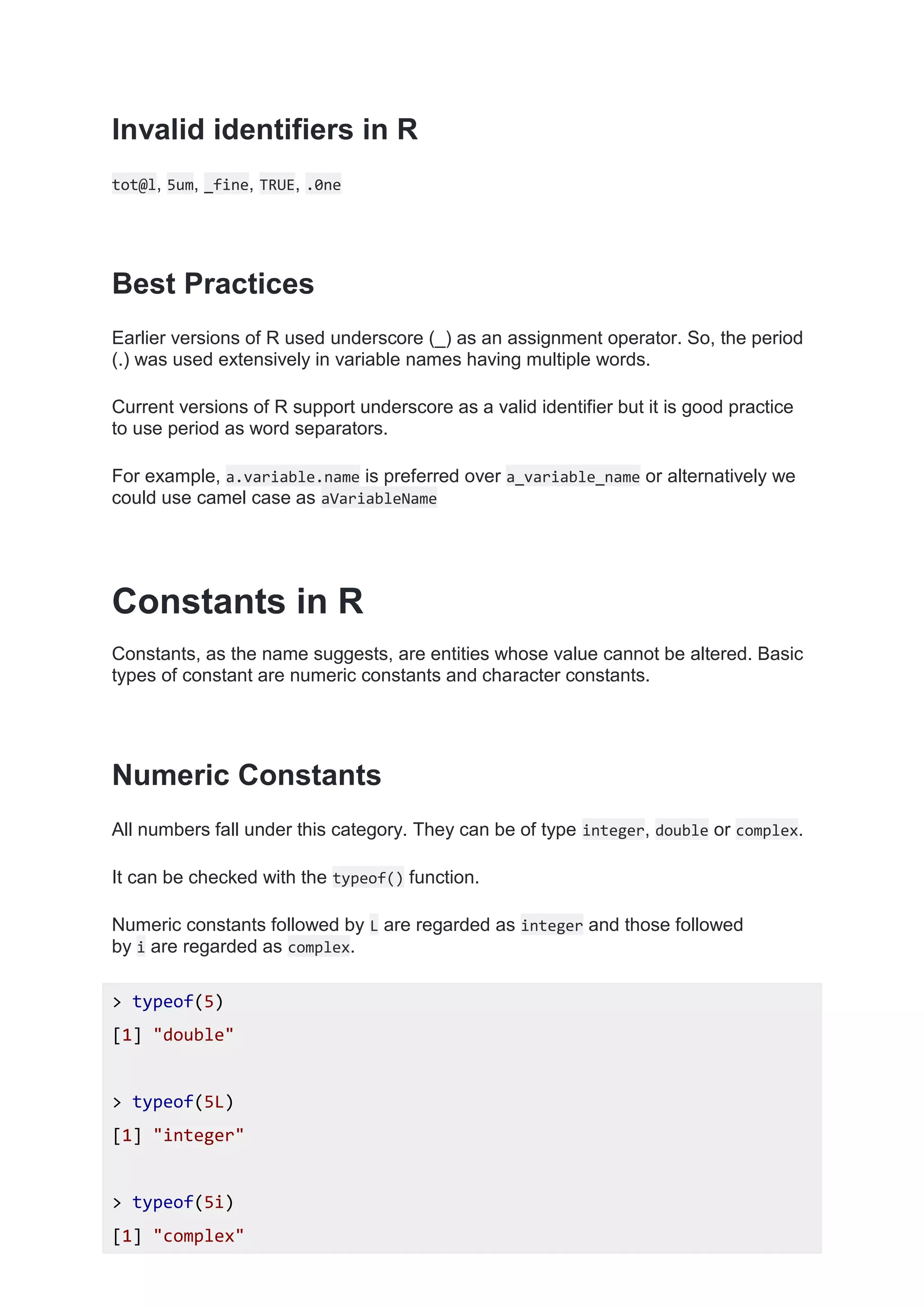 Invalid identifiers in R
tot@l, 5um, _fine, TRUE, .0ne
Best Practices
Earlier versions of R used underscore (_) as an assignment operator. So, the period
(.) was used extensively in variable names having multiple words.
Current versions of R support underscore as a valid identifier but it is good practice
to use period as word separators.
For example, a.variable.name is preferred over a_variable_name or alternatively we
could use camel case as aVariableName
Constants in R
Constants, as the name suggests, are entities whose value cannot be altered. Basic
types of constant are numeric constants and character constants.
Numeric Constants
All numbers fall under this category. They can be of type integer, double or complex.
It can be checked with the typeof() function.
Numeric constants followed by L are regarded as integer and those followed
by i are regarded as complex.
> typeof(5)
[1] "double"
> typeof(5L)
[1] "integer"
> typeof(5i)
[1] "complex"
 