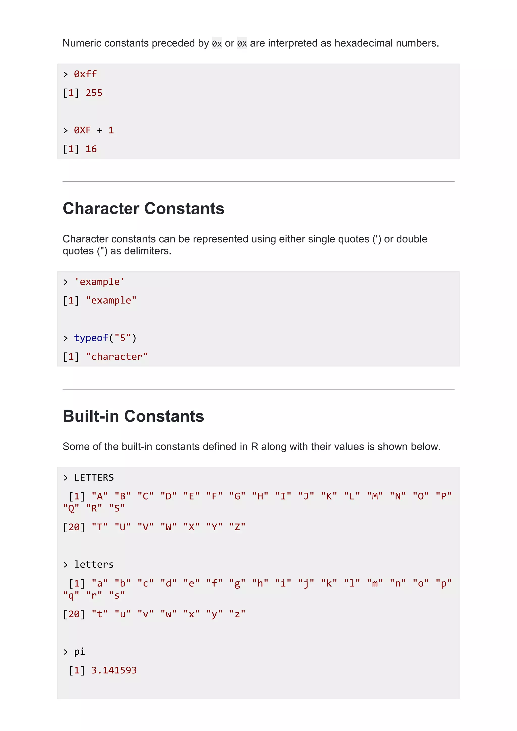 Numeric constants preceded by 0x or 0X are interpreted as hexadecimal numbers.
> 0xff
[1] 255
> 0XF + 1
[1] 16
Character Constants
Character constants can be represented using either single quotes (') or double
quotes (") as delimiters.
> 'example'
[1] "example"
> typeof("5")
[1] "character"
Built-in Constants
Some of the built-in constants defined in R along with their values is shown below.
> LETTERS
[1] "A" "B" "C" "D" "E" "F" "G" "H" "I" "J" "K" "L" "M" "N" "O" "P"
"Q" "R" "S"
[20] "T" "U" "V" "W" "X" "Y" "Z"
> letters
[1] "a" "b" "c" "d" "e" "f" "g" "h" "i" "j" "k" "l" "m" "n" "o" "p"
"q" "r" "s"
[20] "t" "u" "v" "w" "x" "y" "z"
> pi
[1] 3.141593
 