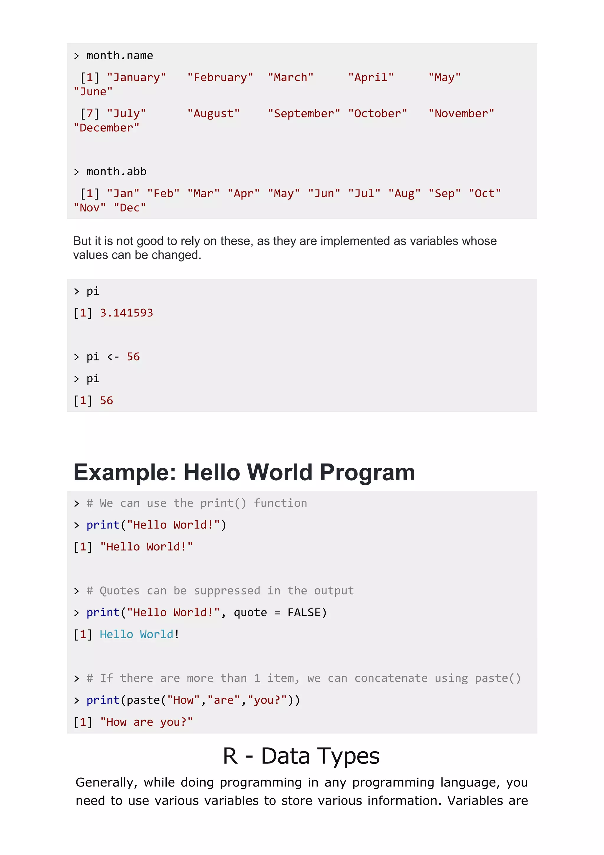 > month.name
[1] "January" "February" "March" "April" "May"
"June"
[7] "July" "August" "September" "October" "November"
"December"
> month.abb
[1] "Jan" "Feb" "Mar" "Apr" "May" "Jun" "Jul" "Aug" "Sep" "Oct"
"Nov" "Dec"
But it is not good to rely on these, as they are implemented as variables whose
values can be changed.
> pi
[1] 3.141593
> pi <- 56
> pi
[1] 56
Example: Hello World Program
> # We can use the print() function
> print("Hello World!")
[1] "Hello World!"
> # Quotes can be suppressed in the output
> print("Hello World!", quote = FALSE)
[1] Hello World!
> # If there are more than 1 item, we can concatenate using paste()
> print(paste("How","are","you?"))
[1] "How are you?"
R - Data Types
Generally, while doing programming in any programming language, you
need to use various variables to store various information. Variables are
 