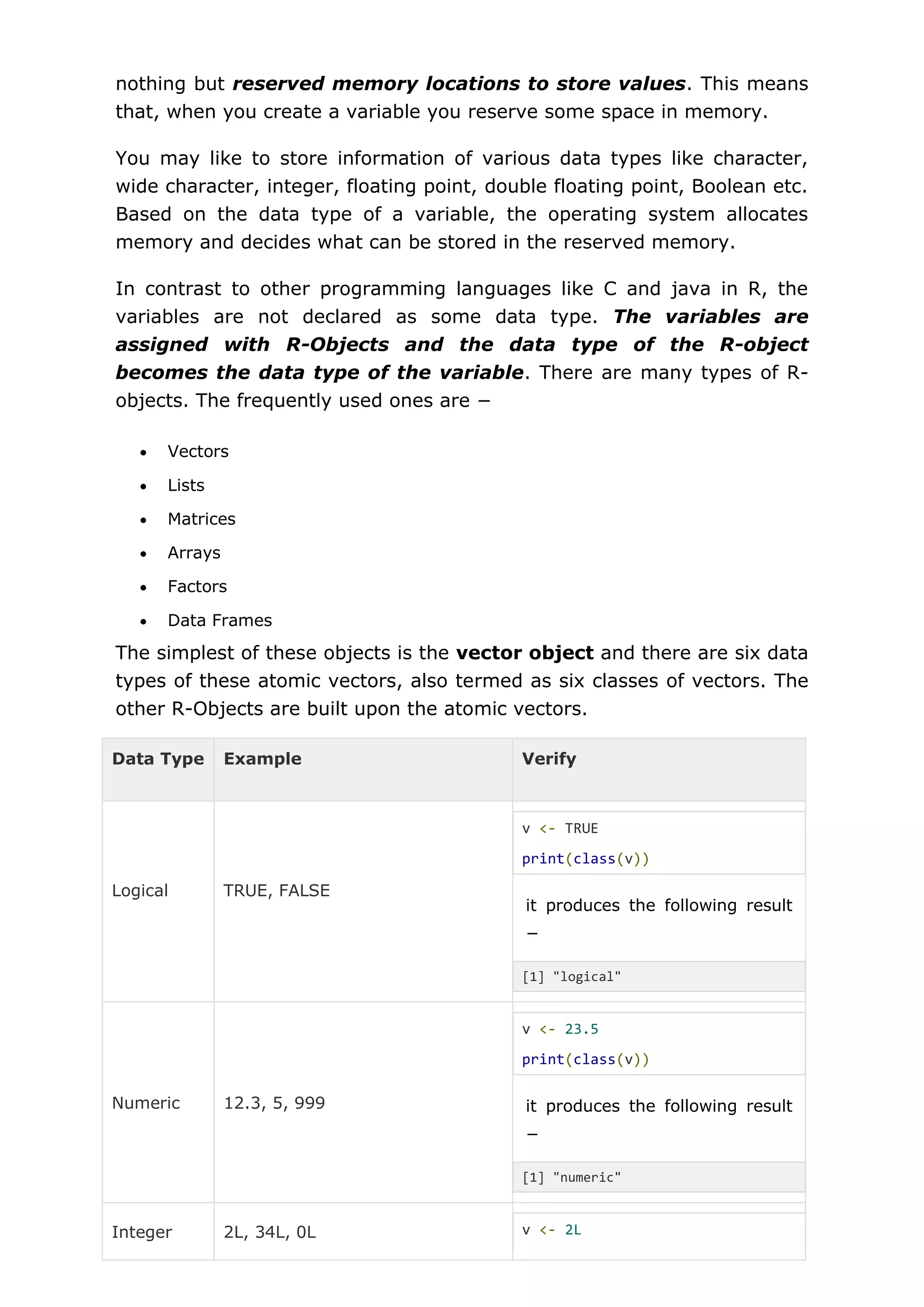 nothing but reserved memory locations to store values. This means
that, when you create a variable you reserve some space in memory.
You may like to store information of various data types like character,
wide character, integer, floating point, double floating point, Boolean etc.
Based on the data type of a variable, the operating system allocates
memory and decides what can be stored in the reserved memory.
In contrast to other programming languages like C and java in R, the
variables are not declared as some data type. The variables are
assigned with R-Objects and the data type of the R-object
becomes the data type of the variable. There are many types of R-
objects. The frequently used ones are −
 Vectors
 Lists
 Matrices
 Arrays
 Factors
 Data Frames
The simplest of these objects is the vector object and there are six data
types of these atomic vectors, also termed as six classes of vectors. The
other R-Objects are built upon the atomic vectors.
Data Type Example Verify
Logical TRUE, FALSE
v <- TRUE
print(class(v))
it produces the following result
−
[1] "logical"
Numeric 12.3, 5, 999
v <- 23.5
print(class(v))
it produces the following result
−
[1] "numeric"
Integer 2L, 34L, 0L v <- 2L
 
