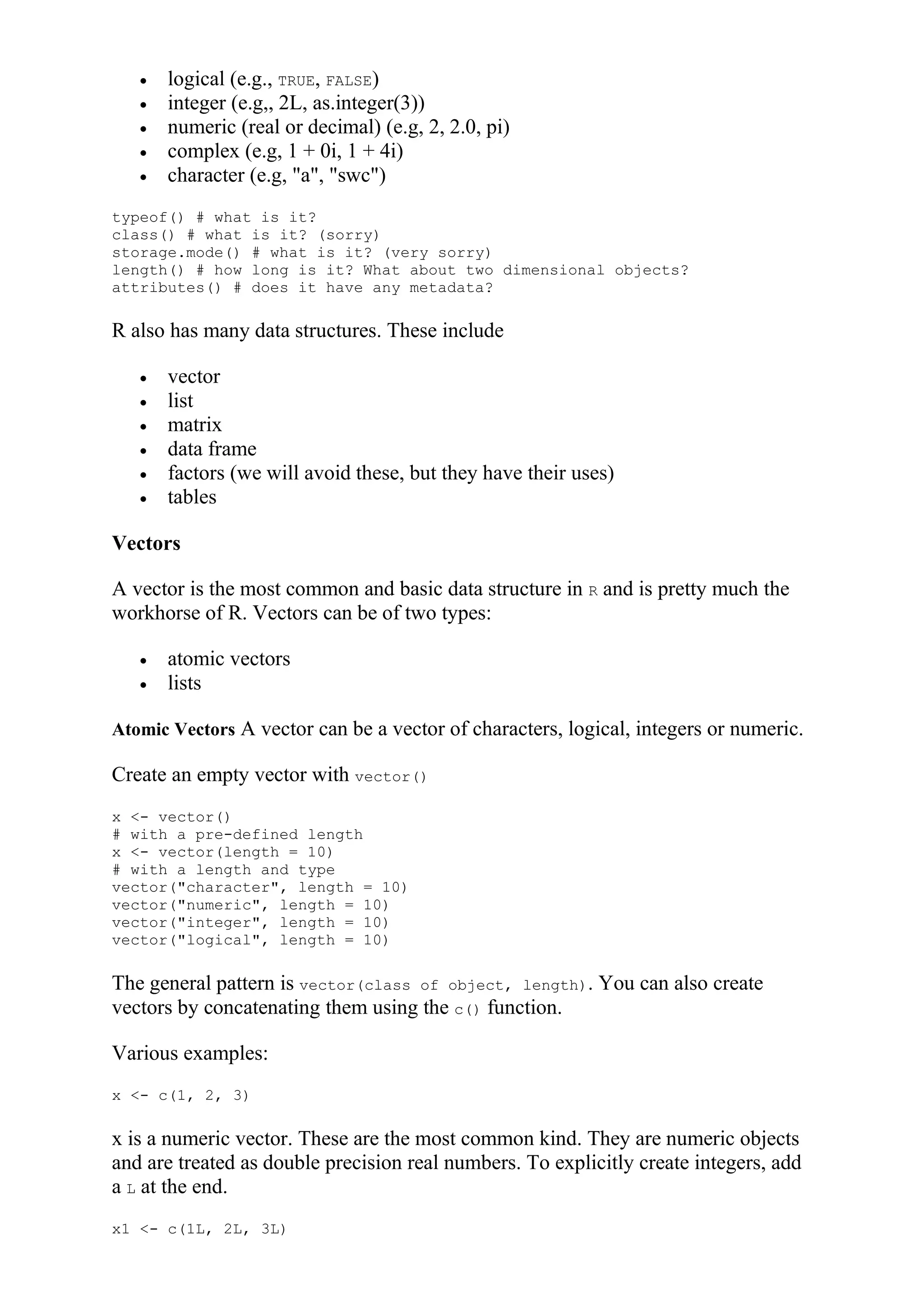  logical (e.g., TRUE, FALSE)
 integer (e.g,, 2L, as.integer(3))
 numeric (real or decimal) (e.g, 2, 2.0, pi)
 complex (e.g, 1 + 0i, 1 + 4i)
 character (e.g, "a", "swc")
typeof() # what is it?
class() # what is it? (sorry)
storage.mode() # what is it? (very sorry)
length() # how long is it? What about two dimensional objects?
attributes() # does it have any metadata?
R also has many data structures. These include
 vector
 list
 matrix
 data frame
 factors (we will avoid these, but they have their uses)
 tables
Vectors
A vector is the most common and basic data structure in R and is pretty much the
workhorse of R. Vectors can be of two types:
 atomic vectors
 lists
Atomic Vectors A vector can be a vector of characters, logical, integers or numeric.
Create an empty vector with vector()
x <- vector()
# with a pre-defined length
x <- vector(length = 10)
# with a length and type
vector("character", length = 10)
vector("numeric", length = 10)
vector("integer", length = 10)
vector("logical", length = 10)
The general pattern is vector(class of object, length). You can also create
vectors by concatenating them using the c() function.
Various examples:
x <- c(1, 2, 3)
x is a numeric vector. These are the most common kind. They are numeric objects
and are treated as double precision real numbers. To explicitly create integers, add
a L at the end.
x1 <- c(1L, 2L, 3L)
 