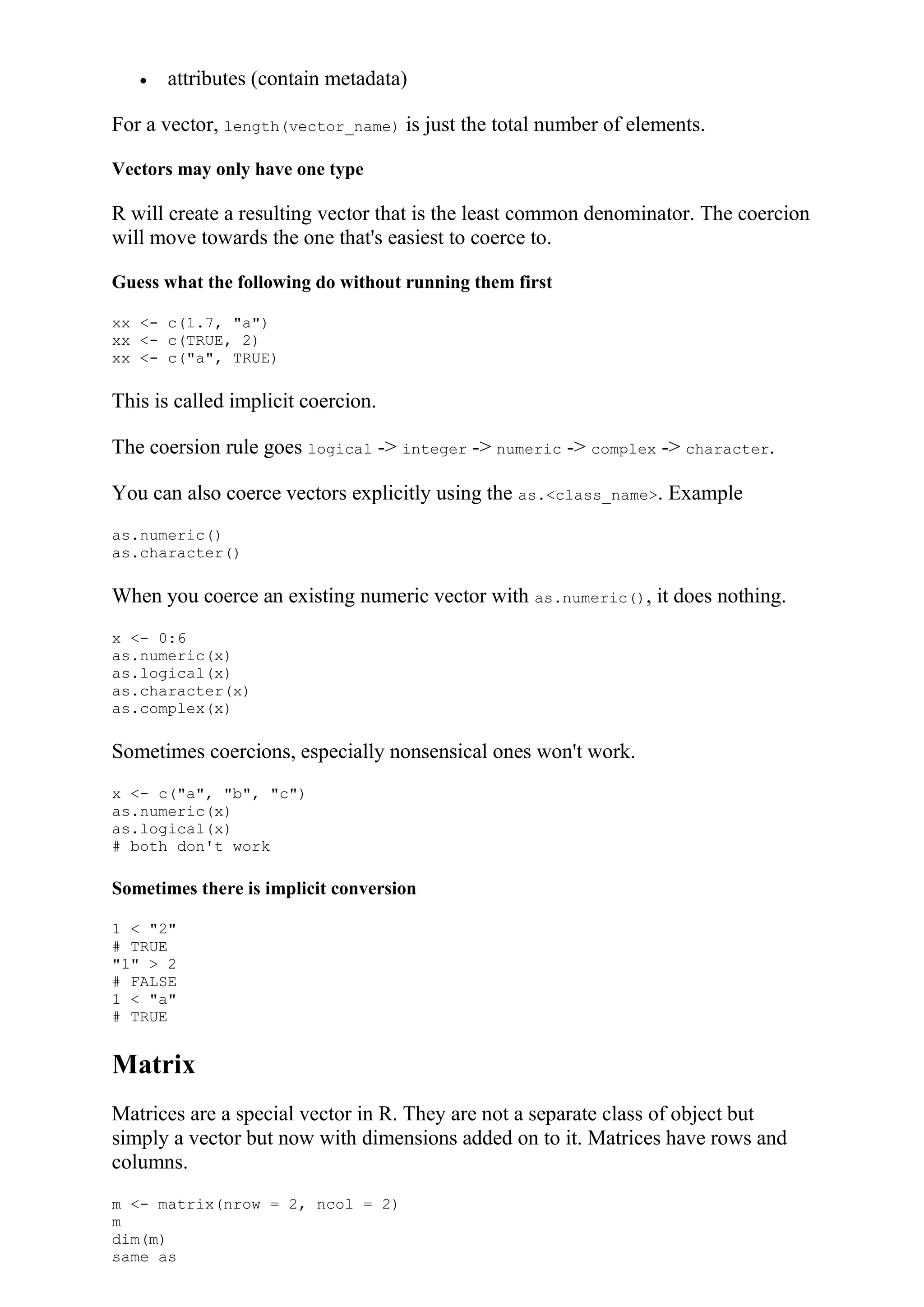  attributes (contain metadata)
For a vector, length(vector_name) is just the total number of elements.
Vectors may only have one type
R will create a resulting vector that is the least common denominator. The coercion
will move towards the one that's easiest to coerce to.
Guess what the following do without running them first
xx <- c(1.7, "a")
xx <- c(TRUE, 2)
xx <- c("a", TRUE)
This is called implicit coercion.
The coersion rule goes logical -> integer -> numeric -> complex -> character.
You can also coerce vectors explicitly using the as.<class_name>. Example
as.numeric()
as.character()
When you coerce an existing numeric vector with as.numeric(), it does nothing.
x <- 0:6
as.numeric(x)
as.logical(x)
as.character(x)
as.complex(x)
Sometimes coercions, especially nonsensical ones won't work.
x <- c("a", "b", "c")
as.numeric(x)
as.logical(x)
# both don't work
Sometimes there is implicit conversion
1 < "2"
# TRUE
"1" > 2
# FALSE
1 < "a"
# TRUE
Matrix
Matrices are a special vector in R. They are not a separate class of object but
simply a vector but now with dimensions added on to it. Matrices have rows and
columns.
m <- matrix(nrow = 2, ncol = 2)
m
dim(m)
same as
 