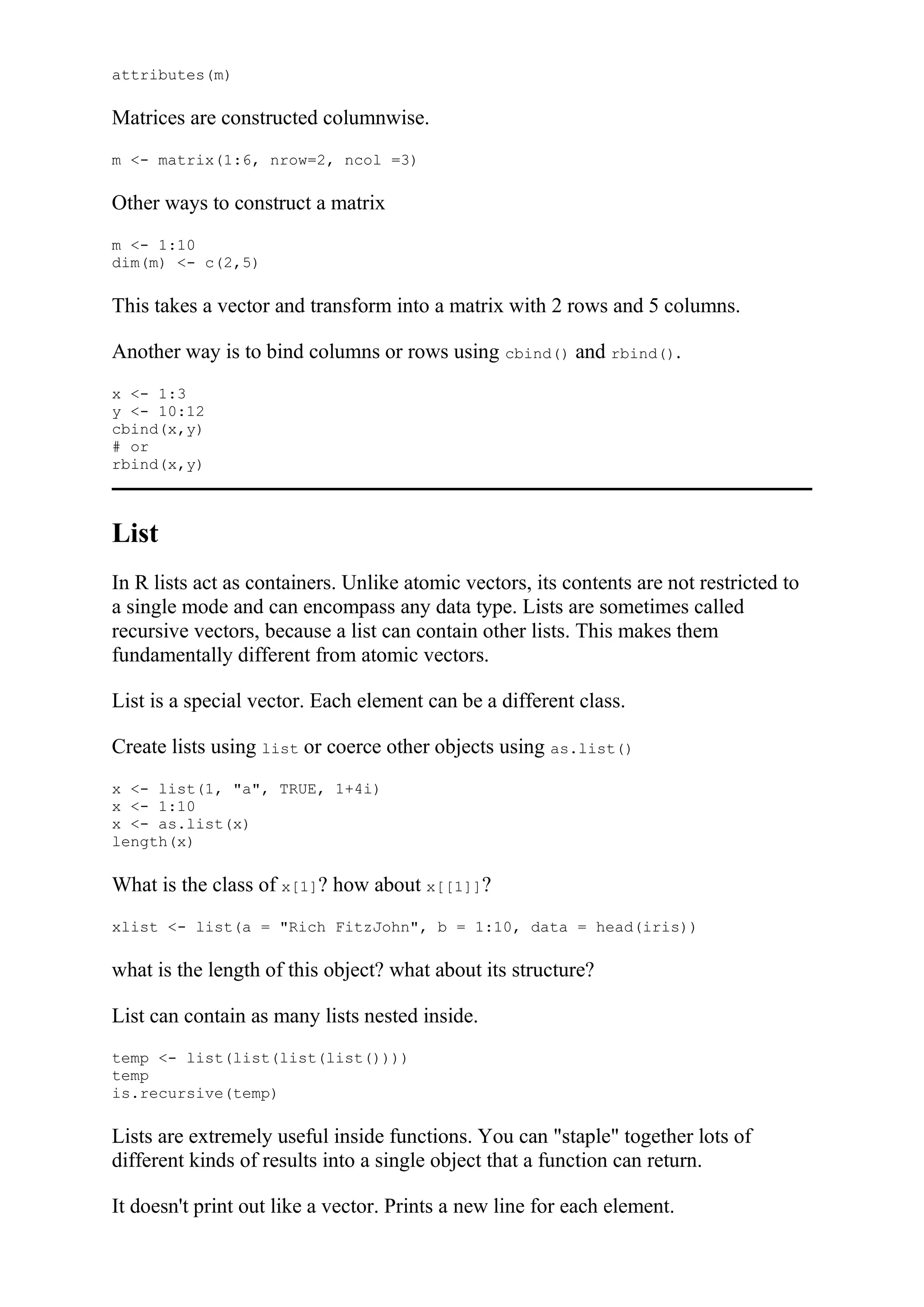 attributes(m)
Matrices are constructed columnwise.
m <- matrix(1:6, nrow=2, ncol =3)
Other ways to construct a matrix
m <- 1:10
dim(m) <- c(2,5)
This takes a vector and transform into a matrix with 2 rows and 5 columns.
Another way is to bind columns or rows using cbind() and rbind().
x <- 1:3
y <- 10:12
cbind(x,y)
# or
rbind(x,y)
List
In R lists act as containers. Unlike atomic vectors, its contents are not restricted to
a single mode and can encompass any data type. Lists are sometimes called
recursive vectors, because a list can contain other lists. This makes them
fundamentally different from atomic vectors.
List is a special vector. Each element can be a different class.
Create lists using list or coerce other objects using as.list()
x <- list(1, "a", TRUE, 1+4i)
x <- 1:10
x <- as.list(x)
length(x)
What is the class of x[1]? how about x[[1]]?
xlist <- list(a = "Rich FitzJohn", b = 1:10, data = head(iris))
what is the length of this object? what about its structure?
List can contain as many lists nested inside.
temp <- list(list(list(list())))
temp
is.recursive(temp)
Lists are extremely useful inside functions. You can "staple" together lots of
different kinds of results into a single object that a function can return.
It doesn't print out like a vector. Prints a new line for each element.
 