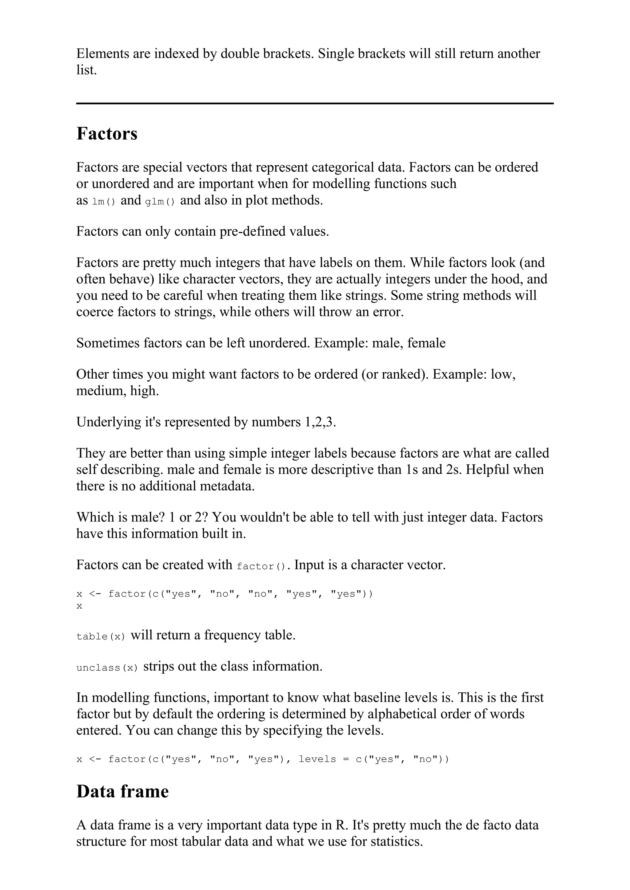 Elements are indexed by double brackets. Single brackets will still return another
list.
Factors
Factors are special vectors that represent categorical data. Factors can be ordered
or unordered and are important when for modelling functions such
as lm() and glm() and also in plot methods.
Factors can only contain pre-defined values.
Factors are pretty much integers that have labels on them. While factors look (and
often behave) like character vectors, they are actually integers under the hood, and
you need to be careful when treating them like strings. Some string methods will
coerce factors to strings, while others will throw an error.
Sometimes factors can be left unordered. Example: male, female
Other times you might want factors to be ordered (or ranked). Example: low,
medium, high.
Underlying it's represented by numbers 1,2,3.
They are better than using simple integer labels because factors are what are called
self describing. male and female is more descriptive than 1s and 2s. Helpful when
there is no additional metadata.
Which is male? 1 or 2? You wouldn't be able to tell with just integer data. Factors
have this information built in.
Factors can be created with factor(). Input is a character vector.
x <- factor(c("yes", "no", "no", "yes", "yes"))
x
table(x) will return a frequency table.
unclass(x) strips out the class information.
In modelling functions, important to know what baseline levels is. This is the first
factor but by default the ordering is determined by alphabetical order of words
entered. You can change this by specifying the levels.
x <- factor(c("yes", "no", "yes"), levels = c("yes", "no"))
Data frame
A data frame is a very important data type in R. It's pretty much the de facto data
structure for most tabular data and what we use for statistics.
 