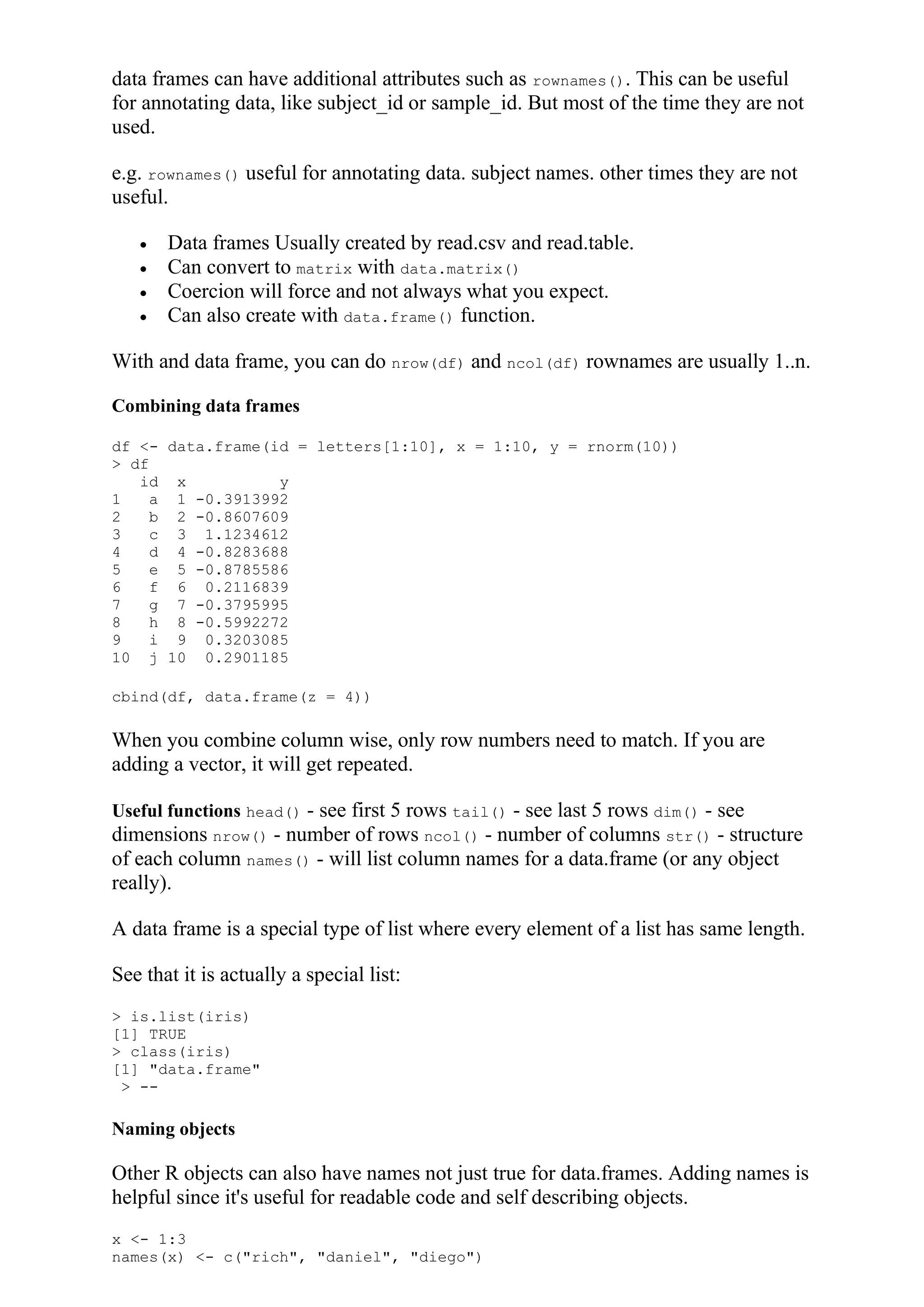 data frames can have additional attributes such as rownames(). This can be useful
for annotating data, like subject_id or sample_id. But most of the time they are not
used.
e.g. rownames() useful for annotating data. subject names. other times they are not
useful.
 Data frames Usually created by read.csv and read.table.
 Can convert to matrix with data.matrix()
 Coercion will force and not always what you expect.
 Can also create with data.frame() function.
With and data frame, you can do nrow(df) and ncol(df) rownames are usually 1..n.
Combining data frames
df <- data.frame(id = letters[1:10], x = 1:10, y = rnorm(10))
> df
id x y
1 a 1 -0.3913992
2 b 2 -0.8607609
3 c 3 1.1234612
4 d 4 -0.8283688
5 e 5 -0.8785586
6 f 6 0.2116839
7 g 7 -0.3795995
8 h 8 -0.5992272
9 i 9 0.3203085
10 j 10 0.2901185
cbind(df, data.frame(z = 4))
When you combine column wise, only row numbers need to match. If you are
adding a vector, it will get repeated.
Useful functions head() - see first 5 rows tail() - see last 5 rows dim() - see
dimensions nrow() - number of rows ncol() - number of columns str() - structure
of each column names() - will list column names for a data.frame (or any object
really).
A data frame is a special type of list where every element of a list has same length.
See that it is actually a special list:
> is.list(iris)
[1] TRUE
> class(iris)
[1] "data.frame"
> --
Naming objects
Other R objects can also have names not just true for data.frames. Adding names is
helpful since it's useful for readable code and self describing objects.
x <- 1:3
names(x) <- c("rich", "daniel", "diego")
 