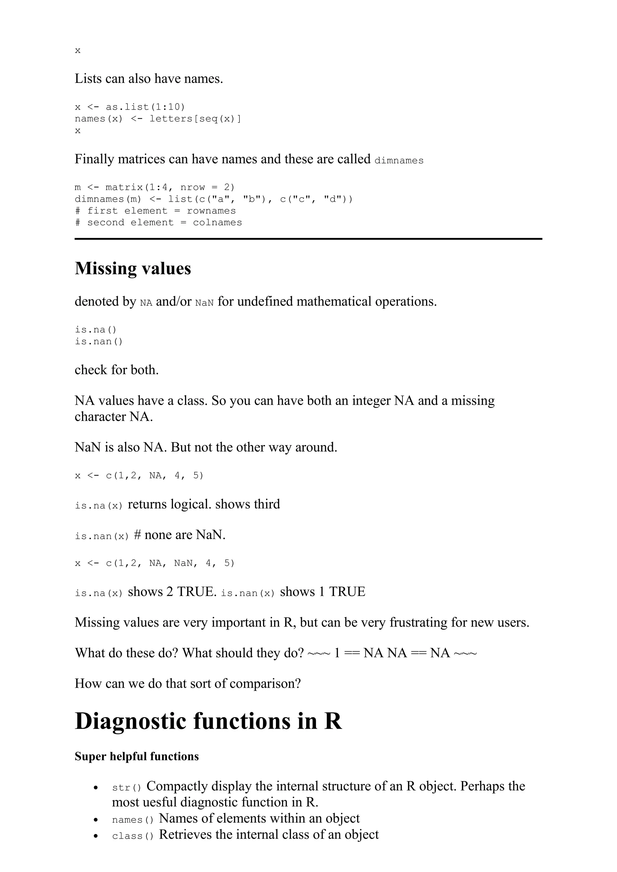 x
Lists can also have names.
x <- as.list(1:10)
names(x) <- letters[seq(x)]
x
Finally matrices can have names and these are called dimnames
m <- matrix(1:4, nrow = 2)
dimnames(m) <- list(c("a", "b"), c("c", "d"))
# first element = rownames
# second element = colnames
Missing values
denoted by NA and/or NaN for undefined mathematical operations.
is.na()
is.nan()
check for both.
NA values have a class. So you can have both an integer NA and a missing
character NA.
NaN is also NA. But not the other way around.
x <- c(1,2, NA, 4, 5)
is.na(x) returns logical. shows third
is.nan(x) # none are NaN.
x <- c(1,2, NA, NaN, 4, 5)
is.na(x) shows 2 TRUE. is.nan(x) shows 1 TRUE
Missing values are very important in R, but can be very frustrating for new users.
What do these do? What should they do? ~~~ 1 == NA NA == NA ~~~
How can we do that sort of comparison?
Diagnostic functions in R
Super helpful functions
 str() Compactly display the internal structure of an R object. Perhaps the
most uesful diagnostic function in R.
 names() Names of elements within an object
 class() Retrieves the internal class of an object
 
