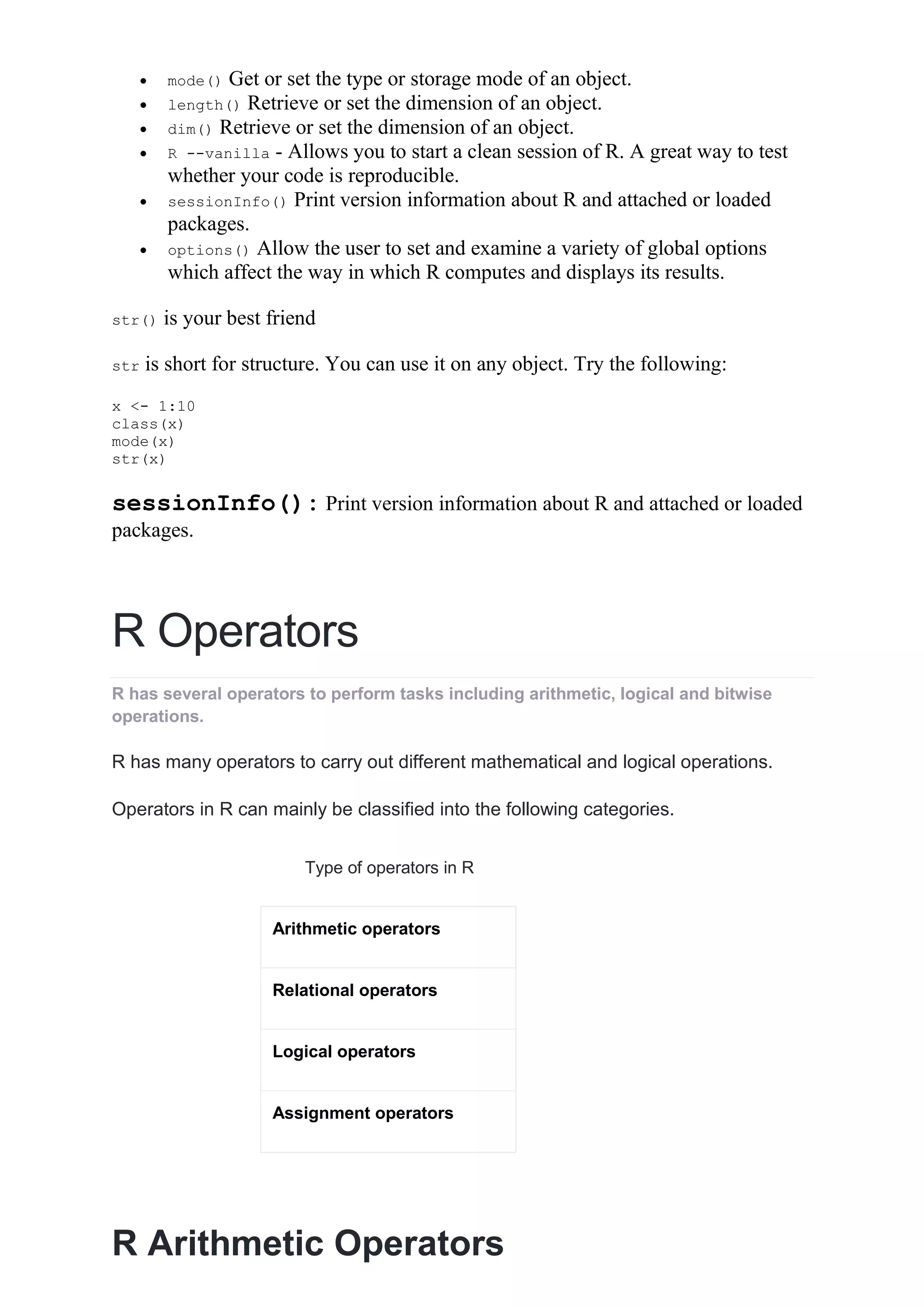  mode() Get or set the type or storage mode of an object.
 length() Retrieve or set the dimension of an object.
 dim() Retrieve or set the dimension of an object.
 R --vanilla - Allows you to start a clean session of R. A great way to test
whether your code is reproducible.
 sessionInfo() Print version information about R and attached or loaded
packages.
 options() Allow the user to set and examine a variety of global options
which affect the way in which R computes and displays its results.
str() is your best friend
str is short for structure. You can use it on any object. Try the following:
x <- 1:10
class(x)
mode(x)
str(x)
sessionInfo(): Print version information about R and attached or loaded
packages.
R Operators
R has several operators to perform tasks including arithmetic, logical and bitwise
operations.
R has many operators to carry out different mathematical and logical operations.
Operators in R can mainly be classified into the following categories.
Type of operators in R
Arithmetic operators
Relational operators
Logical operators
Assignment operators
R Arithmetic Operators
 