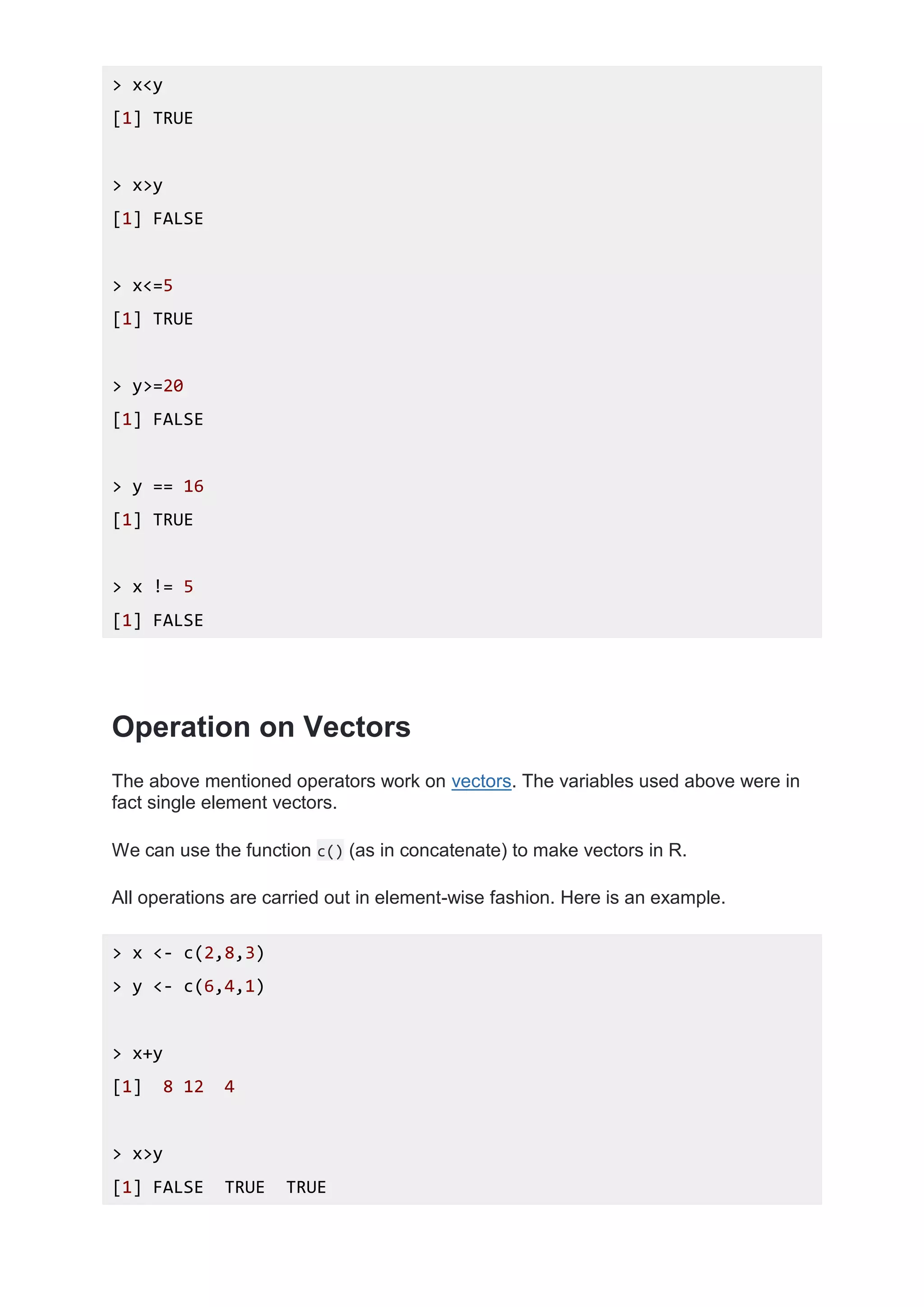 > x<y
[1] TRUE
> x>y
[1] FALSE
> x<=5
[1] TRUE
> y>=20
[1] FALSE
> y == 16
[1] TRUE
> x != 5
[1] FALSE
Operation on Vectors
The above mentioned operators work on vectors. The variables used above were in
fact single element vectors.
We can use the function c() (as in concatenate) to make vectors in R.
All operations are carried out in element-wise fashion. Here is an example.
> x <- c(2,8,3)
> y <- c(6,4,1)
> x+y
[1] 8 12 4
> x>y
[1] FALSE TRUE TRUE
 