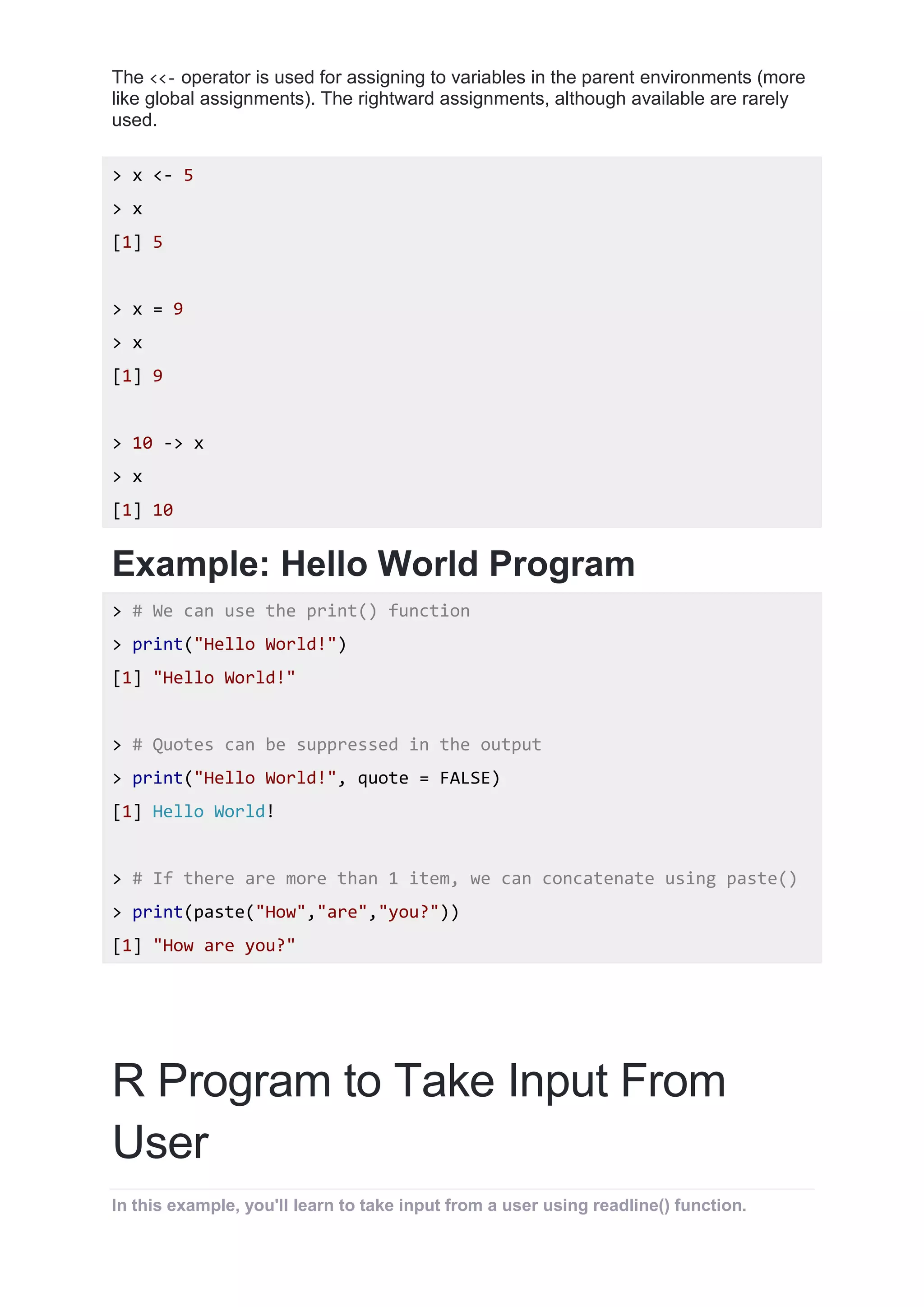 The <<- operator is used for assigning to variables in the parent environments (more
like global assignments). The rightward assignments, although available are rarely
used.
> x <- 5
> x
[1] 5
> x = 9
> x
[1] 9
> 10 -> x
> x
[1] 10
Example: Hello World Program
> # We can use the print() function
> print("Hello World!")
[1] "Hello World!"
> # Quotes can be suppressed in the output
> print("Hello World!", quote = FALSE)
[1] Hello World!
> # If there are more than 1 item, we can concatenate using paste()
> print(paste("How","are","you?"))
[1] "How are you?"
R Program to Take Input From
User
In this example, you'll learn to take input from a user using readline() function.
 