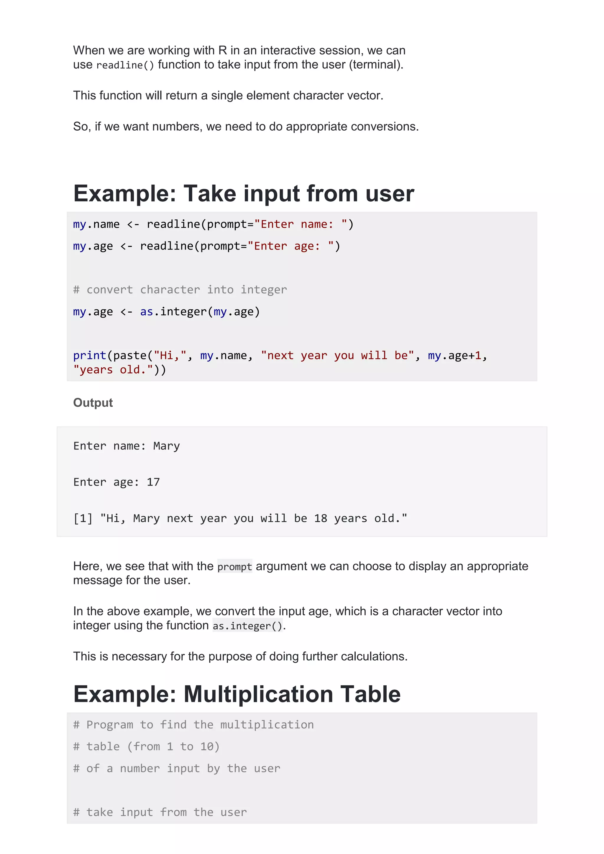 When we are working with R in an interactive session, we can
use readline() function to take input from the user (terminal).
This function will return a single element character vector.
So, if we want numbers, we need to do appropriate conversions.
Example: Take input from user
my.name <- readline(prompt="Enter name: ")
my.age <- readline(prompt="Enter age: ")
# convert character into integer
my.age <- as.integer(my.age)
print(paste("Hi,", my.name, "next year you will be", my.age+1,
"years old."))
Output
Enter name: Mary
Enter age: 17
[1] "Hi, Mary next year you will be 18 years old."
Here, we see that with the prompt argument we can choose to display an appropriate
message for the user.
In the above example, we convert the input age, which is a character vector into
integer using the function as.integer().
This is necessary for the purpose of doing further calculations.
Example: Multiplication Table
# Program to find the multiplication
# table (from 1 to 10)
# of a number input by the user
# take input from the user
 