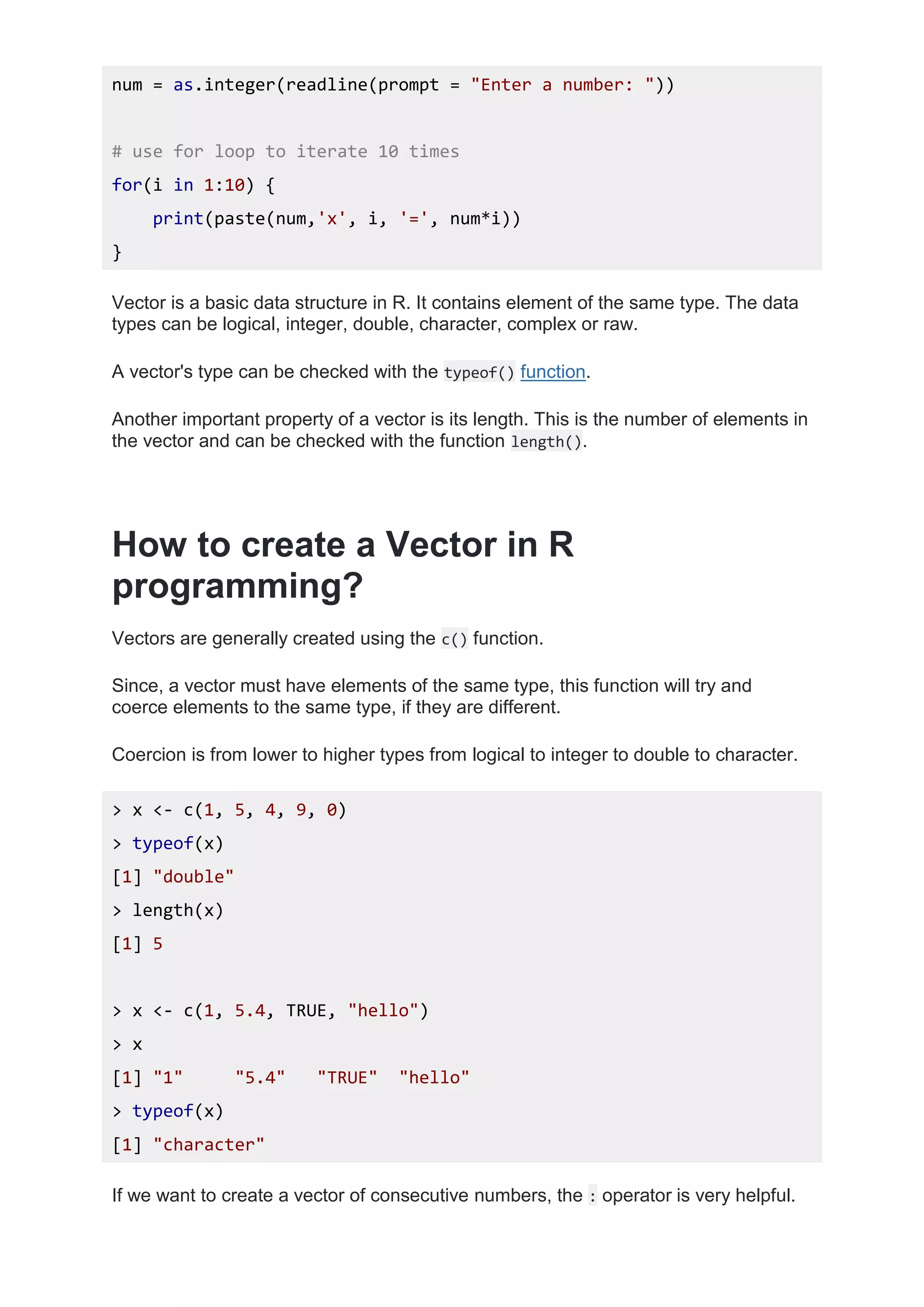 num = as.integer(readline(prompt = "Enter a number: "))
# use for loop to iterate 10 times
for(i in 1:10) {
print(paste(num,'x', i, '=', num*i))
}
Vector is a basic data structure in R. It contains element of the same type. The data
types can be logical, integer, double, character, complex or raw.
A vector's type can be checked with the typeof() function.
Another important property of a vector is its length. This is the number of elements in
the vector and can be checked with the function length().
How to create a Vector in R
programming?
Vectors are generally created using the c() function.
Since, a vector must have elements of the same type, this function will try and
coerce elements to the same type, if they are different.
Coercion is from lower to higher types from logical to integer to double to character.
> x <- c(1, 5, 4, 9, 0)
> typeof(x)
[1] "double"
> length(x)
[1] 5
> x <- c(1, 5.4, TRUE, "hello")
> x
[1] "1" "5.4" "TRUE" "hello"
> typeof(x)
[1] "character"
If we want to create a vector of consecutive numbers, the : operator is very helpful.
 