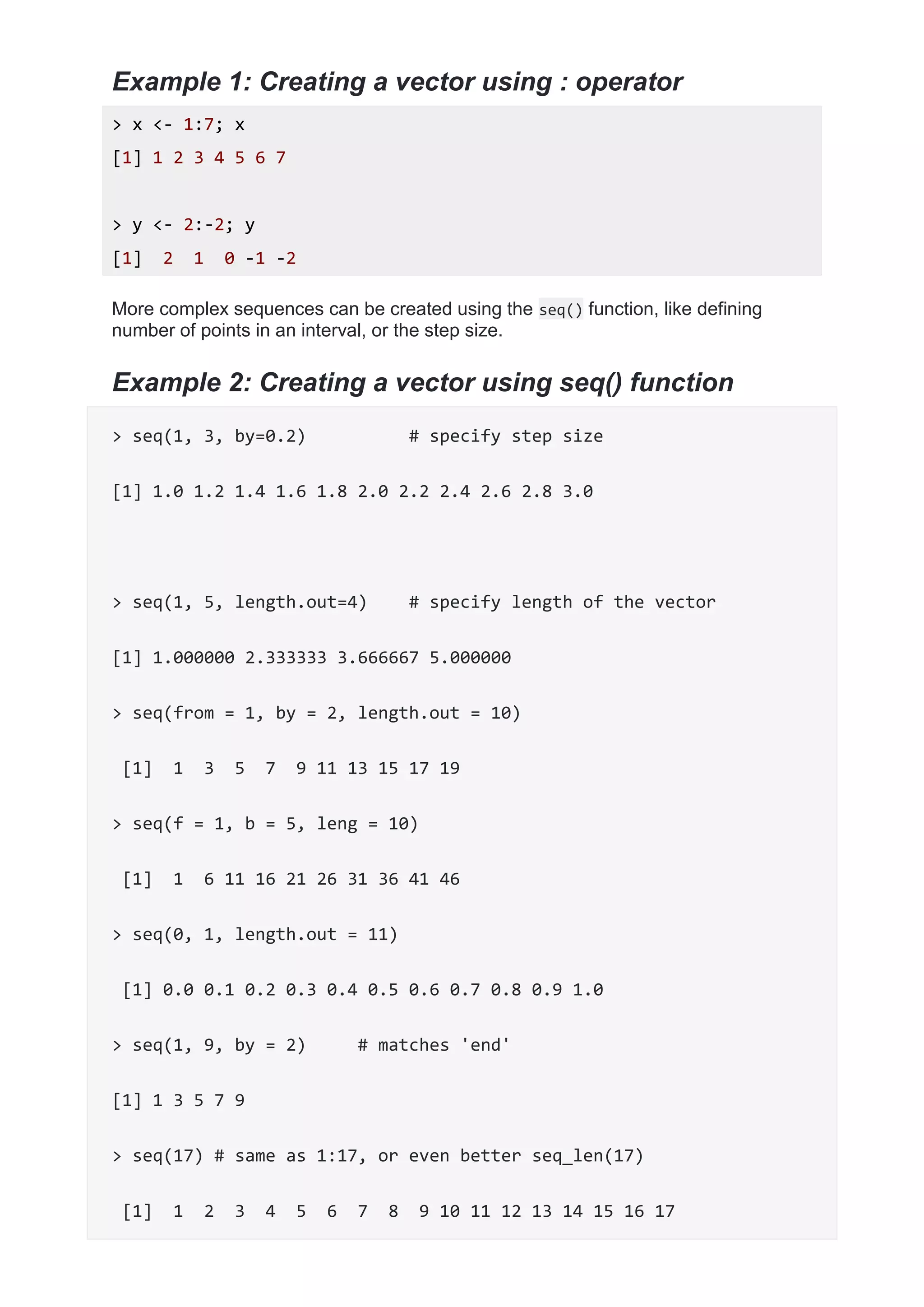 Example 1: Creating a vector using : operator
> x <- 1:7; x
[1] 1 2 3 4 5 6 7
> y <- 2:-2; y
[1] 2 1 0 -1 -2
More complex sequences can be created using the seq() function, like defining
number of points in an interval, or the step size.
Example 2: Creating a vector using seq() function
> seq(1, 3, by=0.2) # specify step size
[1] 1.0 1.2 1.4 1.6 1.8 2.0 2.2 2.4 2.6 2.8 3.0
> seq(1, 5, length.out=4) # specify length of the vector
[1] 1.000000 2.333333 3.666667 5.000000
> seq(from = 1, by = 2, length.out = 10)
[1] 1 3 5 7 9 11 13 15 17 19
> seq(f = 1, b = 5, leng = 10)
[1] 1 6 11 16 21 26 31 36 41 46
> seq(0, 1, length.out = 11)
[1] 0.0 0.1 0.2 0.3 0.4 0.5 0.6 0.7 0.8 0.9 1.0
> seq(1, 9, by = 2) # matches 'end'
[1] 1 3 5 7 9
> seq(17) # same as 1:17, or even better seq_len(17)
[1] 1 2 3 4 5 6 7 8 9 10 11 12 13 14 15 16 17
 