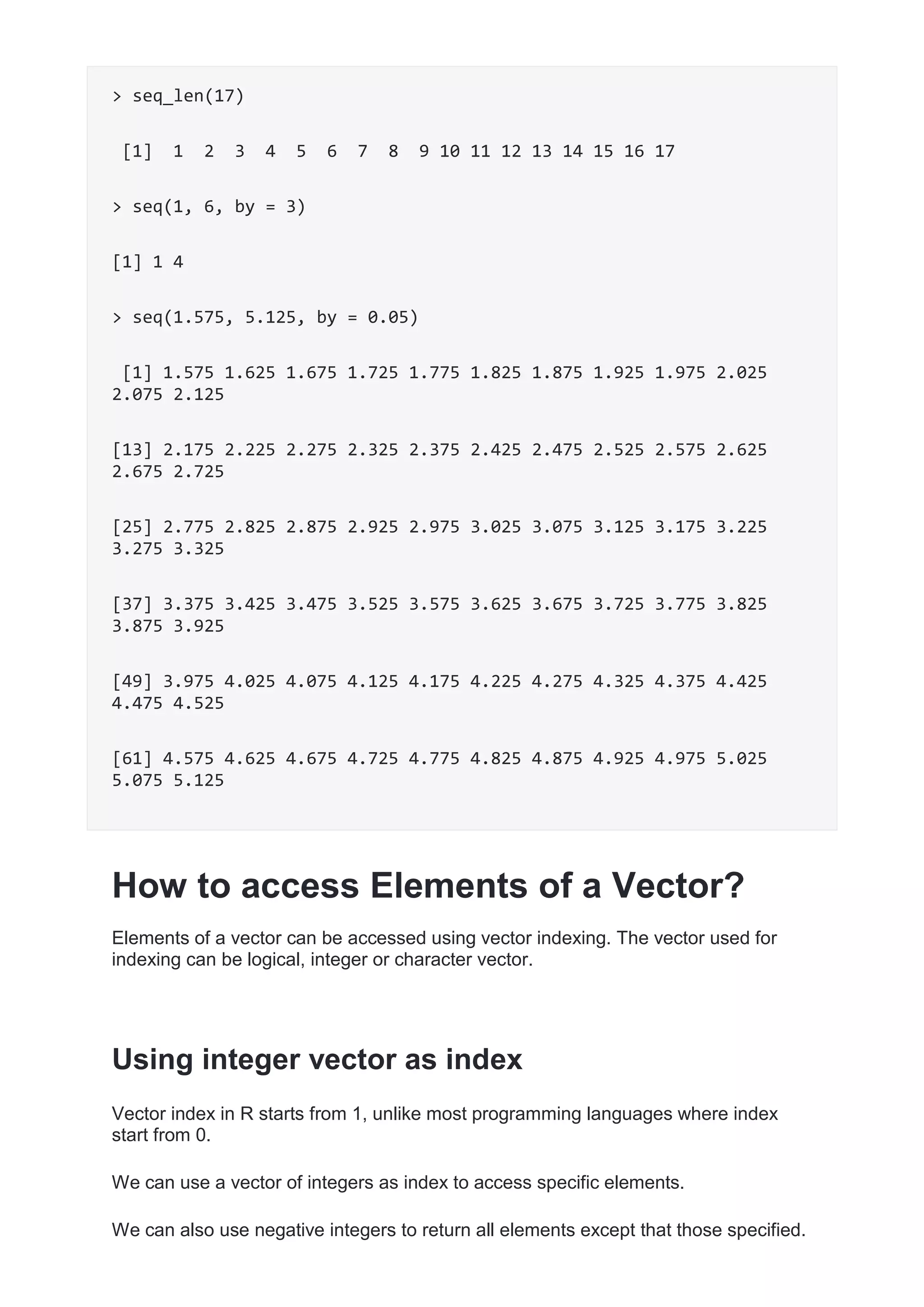 > seq_len(17)
[1] 1 2 3 4 5 6 7 8 9 10 11 12 13 14 15 16 17
> seq(1, 6, by = 3)
[1] 1 4
> seq(1.575, 5.125, by = 0.05)
[1] 1.575 1.625 1.675 1.725 1.775 1.825 1.875 1.925 1.975 2.025
2.075 2.125
[13] 2.175 2.225 2.275 2.325 2.375 2.425 2.475 2.525 2.575 2.625
2.675 2.725
[25] 2.775 2.825 2.875 2.925 2.975 3.025 3.075 3.125 3.175 3.225
3.275 3.325
[37] 3.375 3.425 3.475 3.525 3.575 3.625 3.675 3.725 3.775 3.825
3.875 3.925
[49] 3.975 4.025 4.075 4.125 4.175 4.225 4.275 4.325 4.375 4.425
4.475 4.525
[61] 4.575 4.625 4.675 4.725 4.775 4.825 4.875 4.925 4.975 5.025
5.075 5.125
How to access Elements of a Vector?
Elements of a vector can be accessed using vector indexing. The vector used for
indexing can be logical, integer or character vector.
Using integer vector as index
Vector index in R starts from 1, unlike most programming languages where index
start from 0.
We can use a vector of integers as index to access specific elements.
We can also use negative integers to return all elements except that those specified.
 
