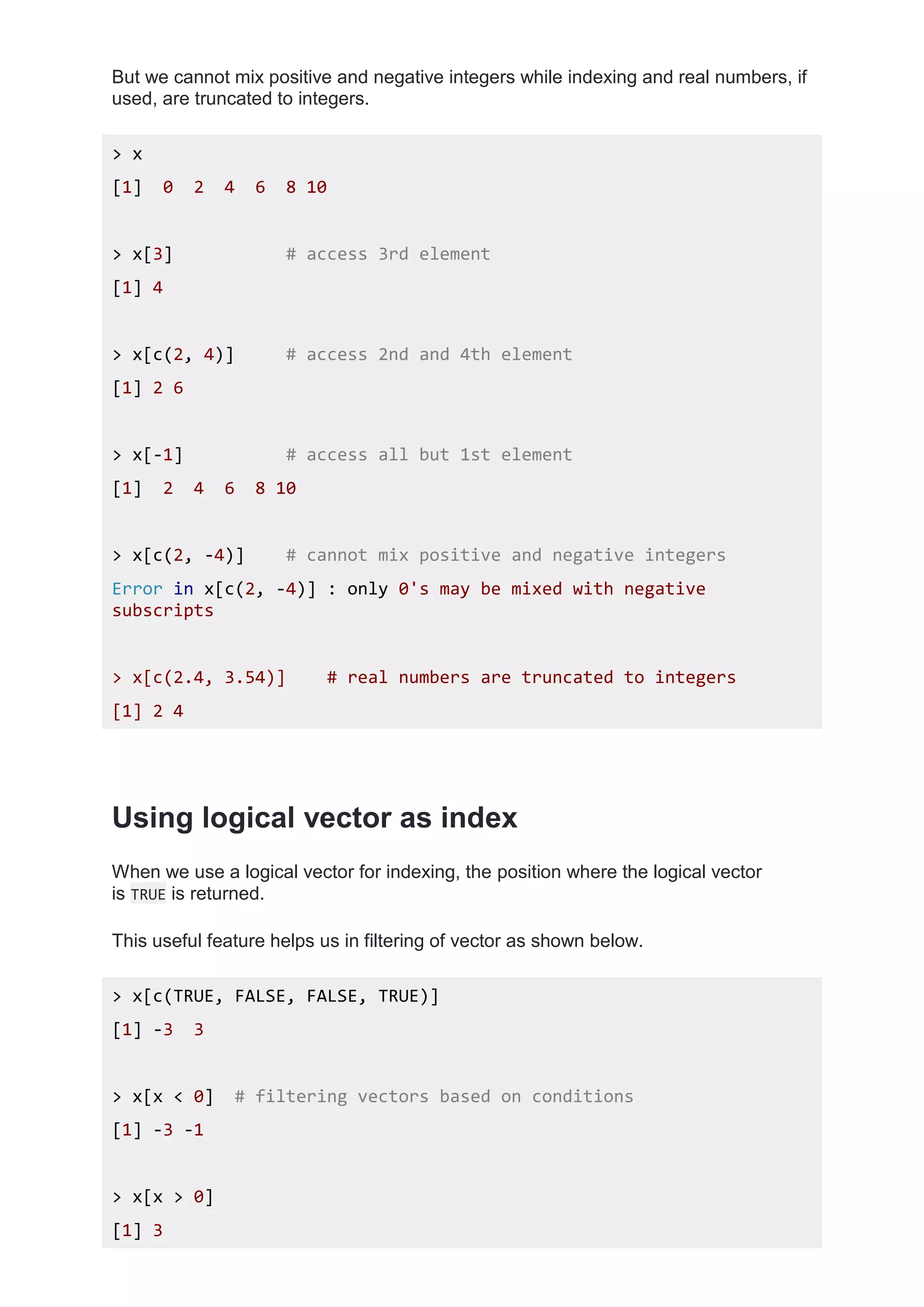 But we cannot mix positive and negative integers while indexing and real numbers, if
used, are truncated to integers.
> x
[1] 0 2 4 6 8 10
> x[3] # access 3rd element
[1] 4
> x[c(2, 4)] # access 2nd and 4th element
[1] 2 6
> x[-1] # access all but 1st element
[1] 2 4 6 8 10
> x[c(2, -4)] # cannot mix positive and negative integers
Error in x[c(2, -4)] : only 0's may be mixed with negative
subscripts
> x[c(2.4, 3.54)] # real numbers are truncated to integers
[1] 2 4
Using logical vector as index
When we use a logical vector for indexing, the position where the logical vector
is TRUE is returned.
This useful feature helps us in filtering of vector as shown below.
> x[c(TRUE, FALSE, FALSE, TRUE)]
[1] -3 3
> x[x < 0] # filtering vectors based on conditions
[1] -3 -1
> x[x > 0]
[1] 3
 