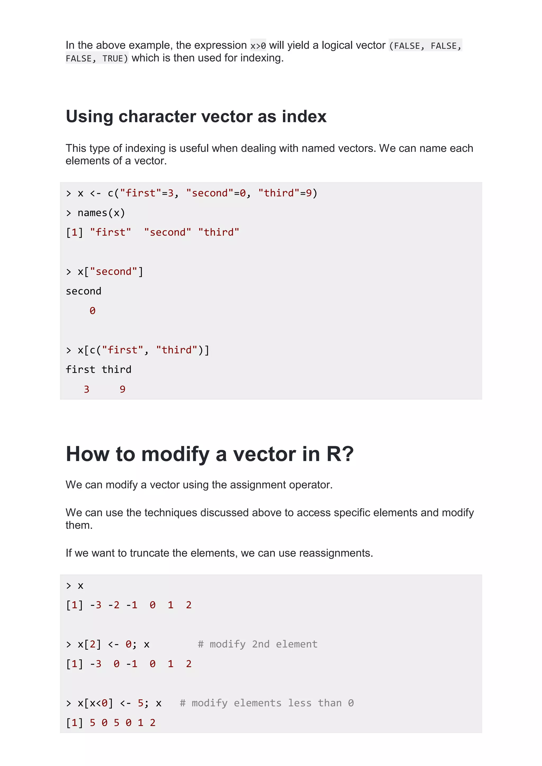 In the above example, the expression x>0 will yield a logical vector (FALSE, FALSE,
FALSE, TRUE) which is then used for indexing.
Using character vector as index
This type of indexing is useful when dealing with named vectors. We can name each
elements of a vector.
> x <- c("first"=3, "second"=0, "third"=9)
> names(x)
[1] "first" "second" "third"
> x["second"]
second
0
> x[c("first", "third")]
first third
3 9
How to modify a vector in R?
We can modify a vector using the assignment operator.
We can use the techniques discussed above to access specific elements and modify
them.
If we want to truncate the elements, we can use reassignments.
> x
[1] -3 -2 -1 0 1 2
> x[2] <- 0; x # modify 2nd element
[1] -3 0 -1 0 1 2
> x[x<0] <- 5; x # modify elements less than 0
[1] 5 0 5 0 1 2
 