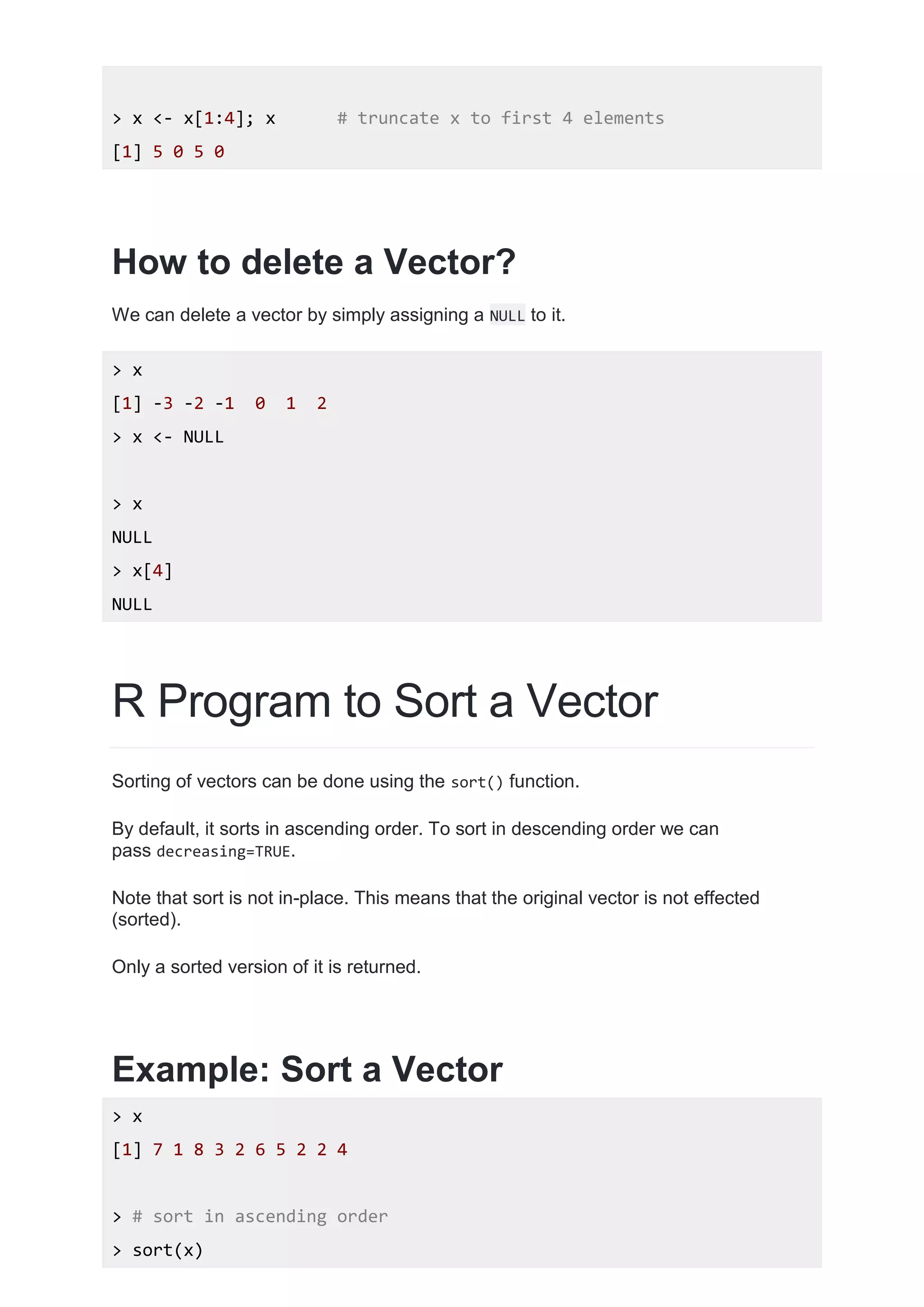 > x <- x[1:4]; x # truncate x to first 4 elements
[1] 5 0 5 0
How to delete a Vector?
We can delete a vector by simply assigning a NULL to it.
> x
[1] -3 -2 -1 0 1 2
> x <- NULL
> x
NULL
> x[4]
NULL
R Program to Sort a Vector
Sorting of vectors can be done using the sort() function.
By default, it sorts in ascending order. To sort in descending order we can
pass decreasing=TRUE.
Note that sort is not in-place. This means that the original vector is not effected
(sorted).
Only a sorted version of it is returned.
Example: Sort a Vector
> x
[1] 7 1 8 3 2 6 5 2 2 4
> # sort in ascending order
> sort(x)
 