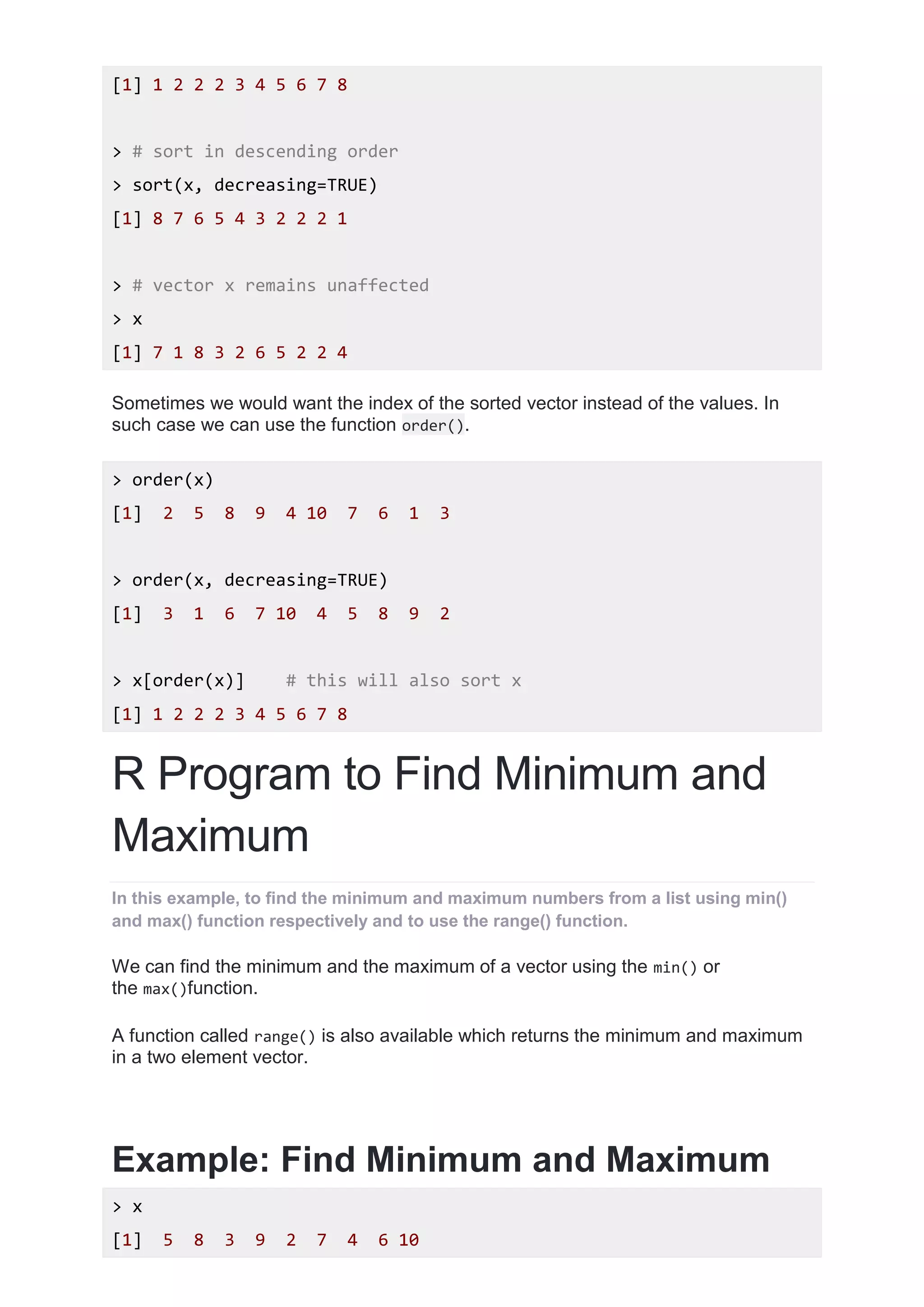 [1] 1 2 2 2 3 4 5 6 7 8
> # sort in descending order
> sort(x, decreasing=TRUE)
[1] 8 7 6 5 4 3 2 2 2 1
> # vector x remains unaffected
> x
[1] 7 1 8 3 2 6 5 2 2 4
Sometimes we would want the index of the sorted vector instead of the values. In
such case we can use the function order().
> order(x)
[1] 2 5 8 9 4 10 7 6 1 3
> order(x, decreasing=TRUE)
[1] 3 1 6 7 10 4 5 8 9 2
> x[order(x)] # this will also sort x
[1] 1 2 2 2 3 4 5 6 7 8
R Program to Find Minimum and
Maximum
In this example, to find the minimum and maximum numbers from a list using min()
and max() function respectively and to use the range() function.
We can find the minimum and the maximum of a vector using the min() or
the max()function.
A function called range() is also available which returns the minimum and maximum
in a two element vector.
Example: Find Minimum and Maximum
> x
[1] 5 8 3 9 2 7 4 6 10
 