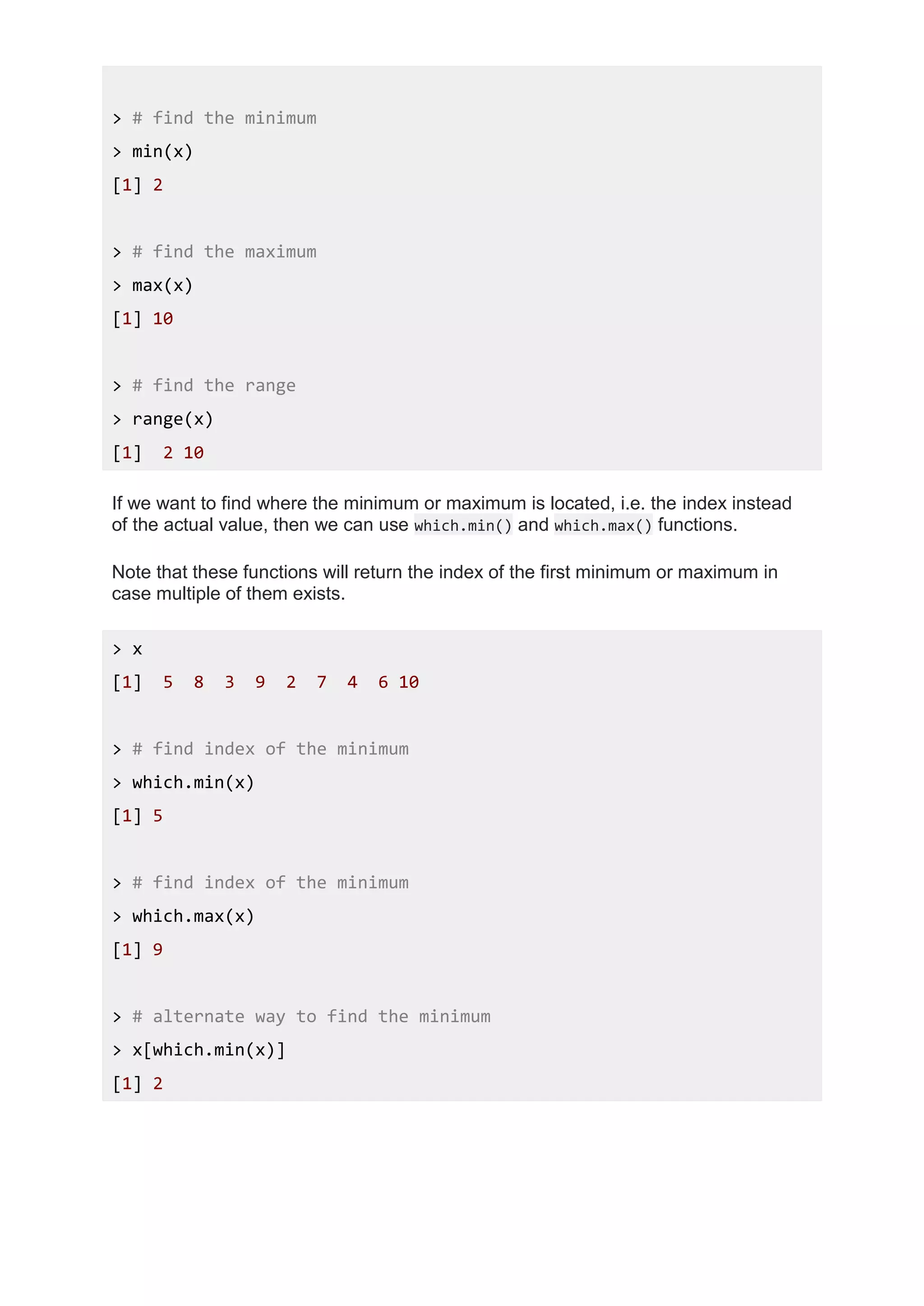 > # find the minimum
> min(x)
[1] 2
> # find the maximum
> max(x)
[1] 10
> # find the range
> range(x)
[1] 2 10
If we want to find where the minimum or maximum is located, i.e. the index instead
of the actual value, then we can use which.min() and which.max() functions.
Note that these functions will return the index of the first minimum or maximum in
case multiple of them exists.
> x
[1] 5 8 3 9 2 7 4 6 10
> # find index of the minimum
> which.min(x)
[1] 5
> # find index of the minimum
> which.max(x)
[1] 9
> # alternate way to find the minimum
> x[which.min(x)]
[1] 2
 