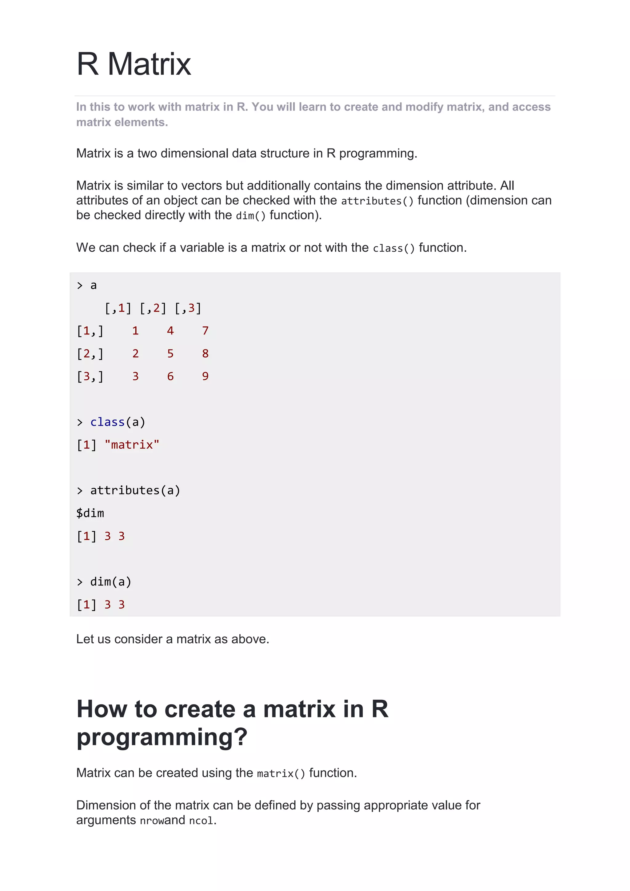 R Matrix
In this to work with matrix in R. You will learn to create and modify matrix, and access
matrix elements.
Matrix is a two dimensional data structure in R programming.
Matrix is similar to vectors but additionally contains the dimension attribute. All
attributes of an object can be checked with the attributes() function (dimension can
be checked directly with the dim() function).
We can check if a variable is a matrix or not with the class() function.
> a
[,1] [,2] [,3]
[1,] 1 4 7
[2,] 2 5 8
[3,] 3 6 9
> class(a)
[1] "matrix"
> attributes(a)
$dim
[1] 3 3
> dim(a)
[1] 3 3
Let us consider a matrix as above.
How to create a matrix in R
programming?
Matrix can be created using the matrix() function.
Dimension of the matrix can be defined by passing appropriate value for
arguments nrowand ncol.
 