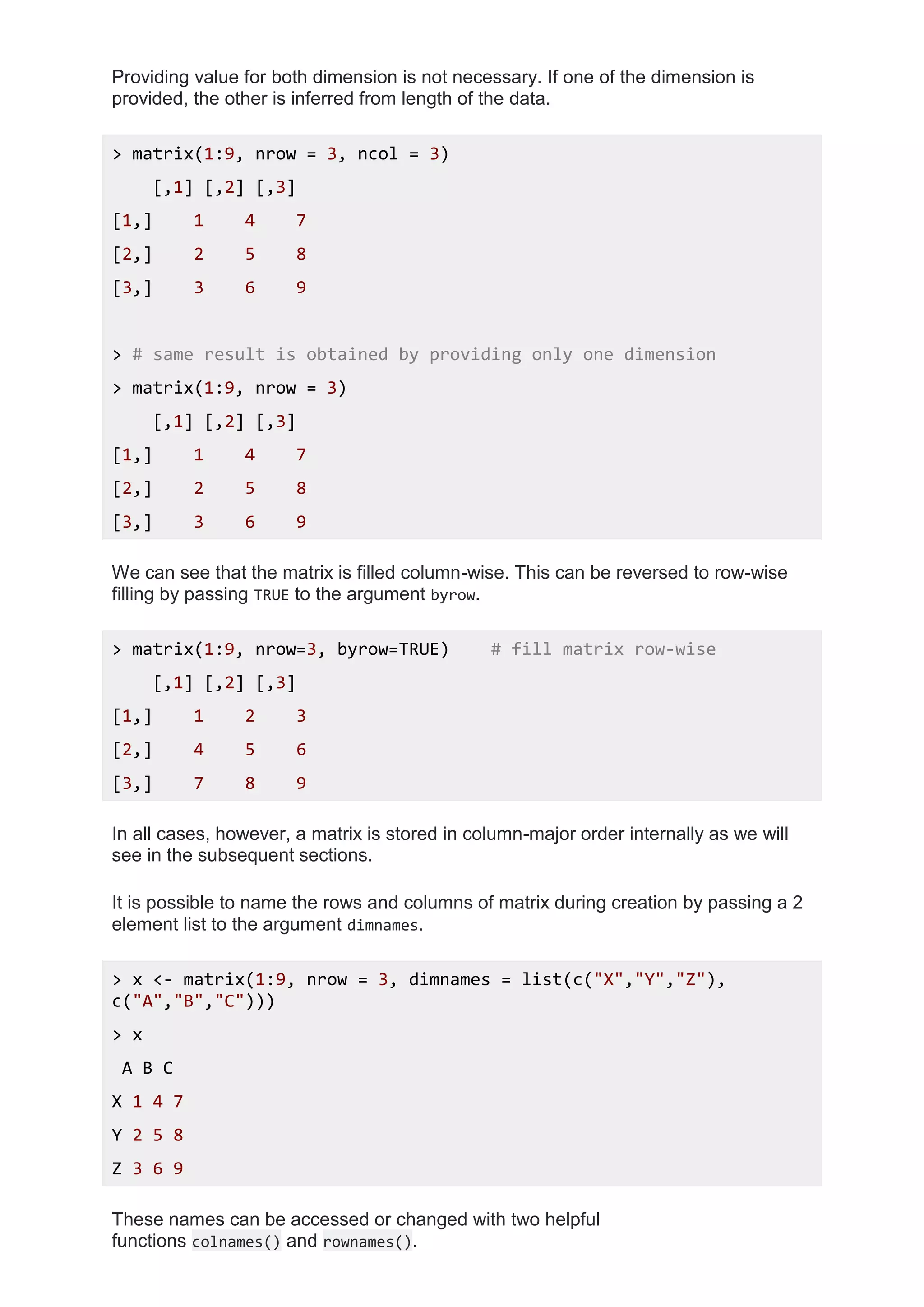Providing value for both dimension is not necessary. If one of the dimension is
provided, the other is inferred from length of the data.
> matrix(1:9, nrow = 3, ncol = 3)
[,1] [,2] [,3]
[1,] 1 4 7
[2,] 2 5 8
[3,] 3 6 9
> # same result is obtained by providing only one dimension
> matrix(1:9, nrow = 3)
[,1] [,2] [,3]
[1,] 1 4 7
[2,] 2 5 8
[3,] 3 6 9
We can see that the matrix is filled column-wise. This can be reversed to row-wise
filling by passing TRUE to the argument byrow.
> matrix(1:9, nrow=3, byrow=TRUE) # fill matrix row-wise
[,1] [,2] [,3]
[1,] 1 2 3
[2,] 4 5 6
[3,] 7 8 9
In all cases, however, a matrix is stored in column-major order internally as we will
see in the subsequent sections.
It is possible to name the rows and columns of matrix during creation by passing a 2
element list to the argument dimnames.
> x <- matrix(1:9, nrow = 3, dimnames = list(c("X","Y","Z"),
c("A","B","C")))
> x
A B C
X 1 4 7
Y 2 5 8
Z 3 6 9
These names can be accessed or changed with two helpful
functions colnames() and rownames().
 