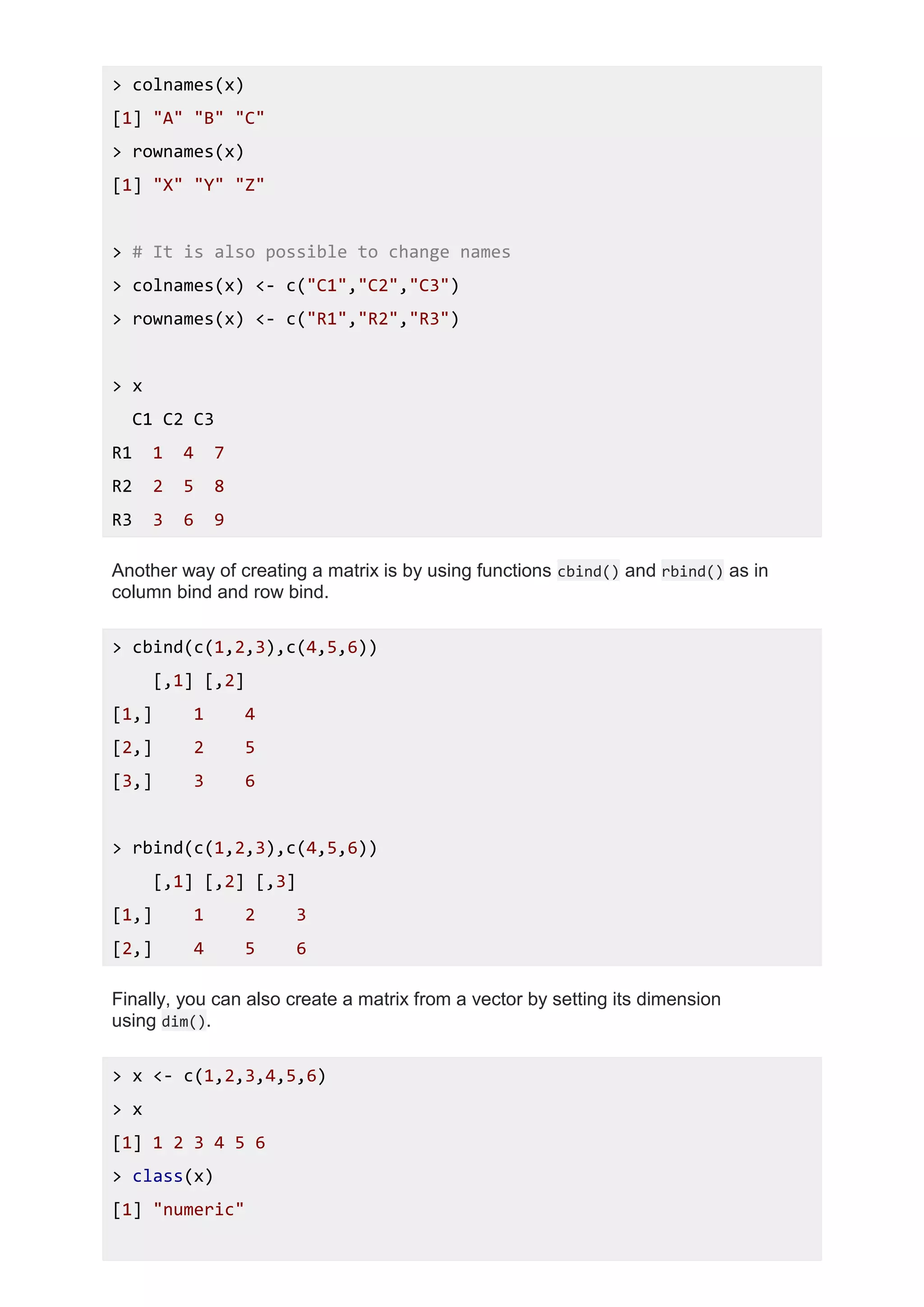 > colnames(x)
[1] "A" "B" "C"
> rownames(x)
[1] "X" "Y" "Z"
> # It is also possible to change names
> colnames(x) <- c("C1","C2","C3")
> rownames(x) <- c("R1","R2","R3")
> x
C1 C2 C3
R1 1 4 7
R2 2 5 8
R3 3 6 9
Another way of creating a matrix is by using functions cbind() and rbind() as in
column bind and row bind.
> cbind(c(1,2,3),c(4,5,6))
[,1] [,2]
[1,] 1 4
[2,] 2 5
[3,] 3 6
> rbind(c(1,2,3),c(4,5,6))
[,1] [,2] [,3]
[1,] 1 2 3
[2,] 4 5 6
Finally, you can also create a matrix from a vector by setting its dimension
using dim().
> x <- c(1,2,3,4,5,6)
> x
[1] 1 2 3 4 5 6
> class(x)
[1] "numeric"
 