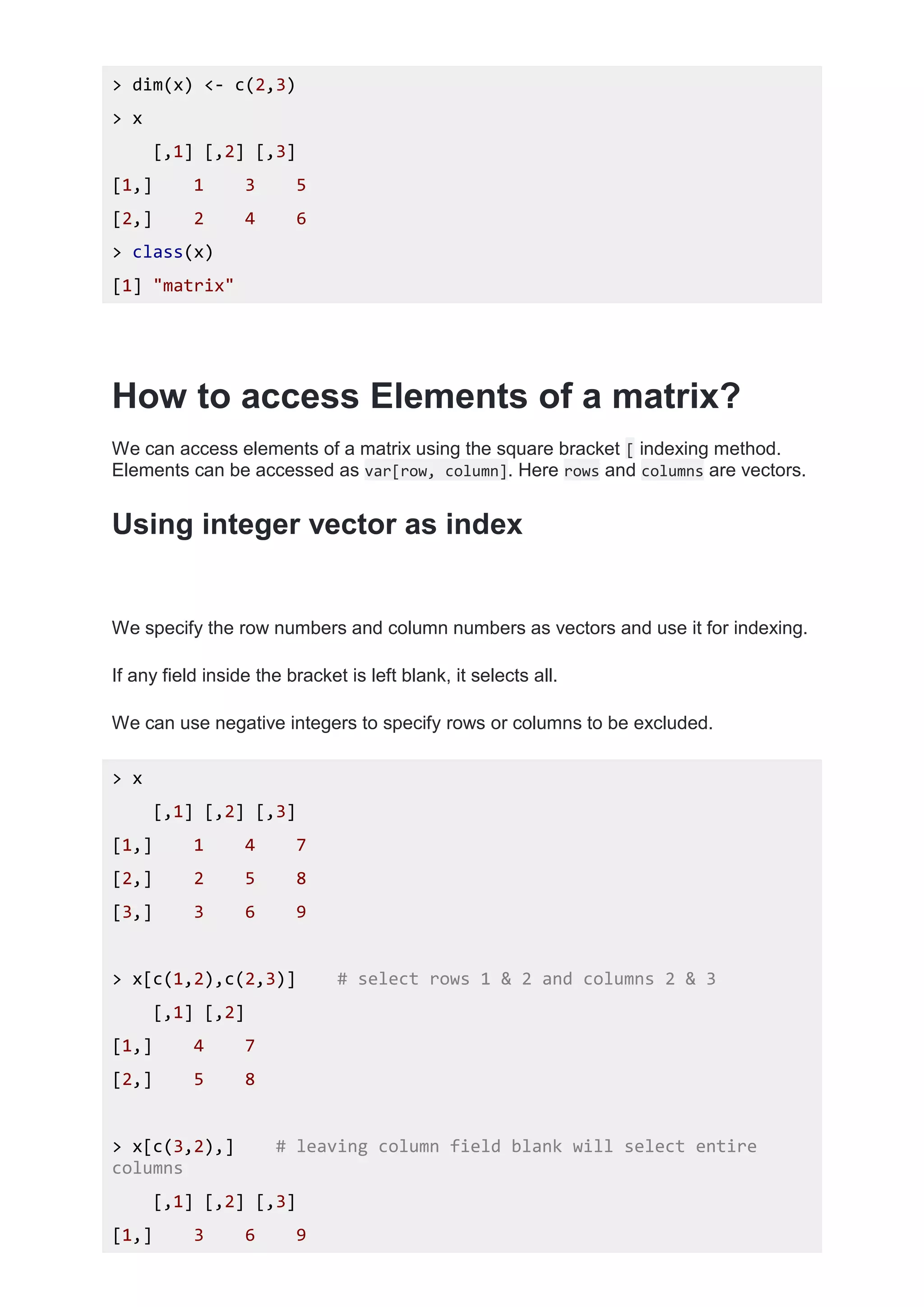 > dim(x) <- c(2,3)
> x
[,1] [,2] [,3]
[1,] 1 3 5
[2,] 2 4 6
> class(x)
[1] "matrix"
How to access Elements of a matrix?
We can access elements of a matrix using the square bracket [ indexing method.
Elements can be accessed as var[row, column]. Here rows and columns are vectors.
Using integer vector as index
We specify the row numbers and column numbers as vectors and use it for indexing.
If any field inside the bracket is left blank, it selects all.
We can use negative integers to specify rows or columns to be excluded.
> x
[,1] [,2] [,3]
[1,] 1 4 7
[2,] 2 5 8
[3,] 3 6 9
> x[c(1,2),c(2,3)] # select rows 1 & 2 and columns 2 & 3
[,1] [,2]
[1,] 4 7
[2,] 5 8
> x[c(3,2),] # leaving column field blank will select entire
columns
[,1] [,2] [,3]
[1,] 3 6 9
 