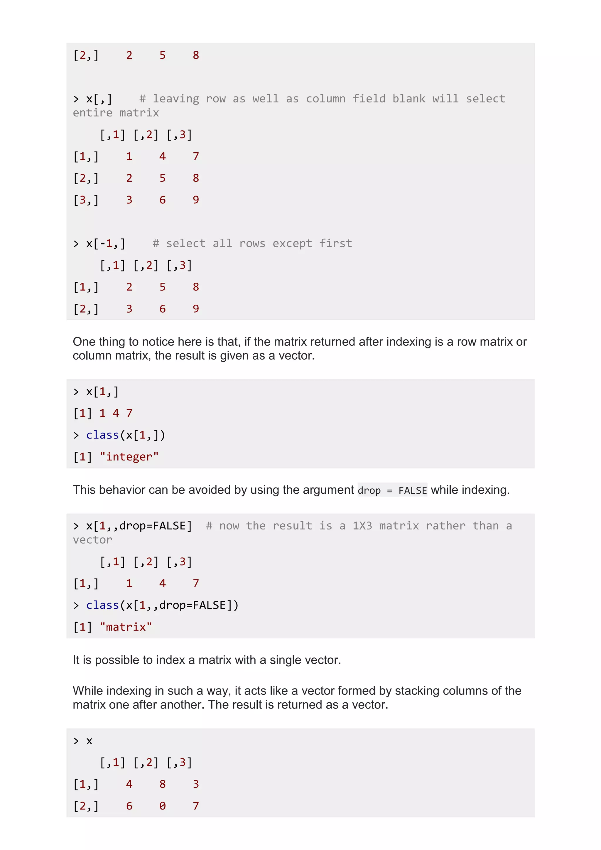 [2,] 2 5 8
> x[,] # leaving row as well as column field blank will select
entire matrix
[,1] [,2] [,3]
[1,] 1 4 7
[2,] 2 5 8
[3,] 3 6 9
> x[-1,] # select all rows except first
[,1] [,2] [,3]
[1,] 2 5 8
[2,] 3 6 9
One thing to notice here is that, if the matrix returned after indexing is a row matrix or
column matrix, the result is given as a vector.
> x[1,]
[1] 1 4 7
> class(x[1,])
[1] "integer"
This behavior can be avoided by using the argument drop = FALSE while indexing.
> x[1,,drop=FALSE] # now the result is a 1X3 matrix rather than a
vector
[,1] [,2] [,3]
[1,] 1 4 7
> class(x[1,,drop=FALSE])
[1] "matrix"
It is possible to index a matrix with a single vector.
While indexing in such a way, it acts like a vector formed by stacking columns of the
matrix one after another. The result is returned as a vector.
> x
[,1] [,2] [,3]
[1,] 4 8 3
[2,] 6 0 7
 
