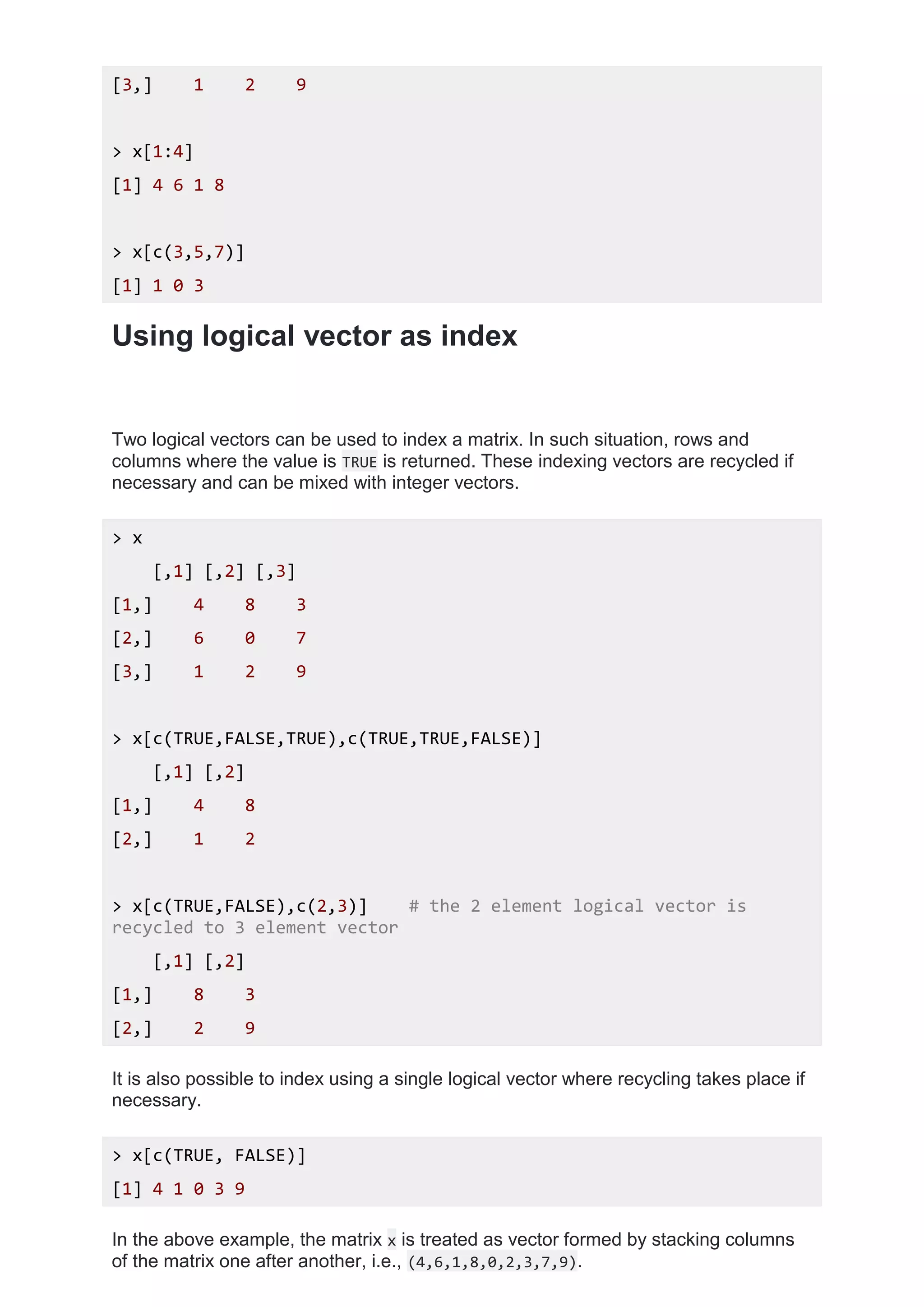 [3,] 1 2 9
> x[1:4]
[1] 4 6 1 8
> x[c(3,5,7)]
[1] 1 0 3
Using logical vector as index
Two logical vectors can be used to index a matrix. In such situation, rows and
columns where the value is TRUE is returned. These indexing vectors are recycled if
necessary and can be mixed with integer vectors.
> x
[,1] [,2] [,3]
[1,] 4 8 3
[2,] 6 0 7
[3,] 1 2 9
> x[c(TRUE,FALSE,TRUE),c(TRUE,TRUE,FALSE)]
[,1] [,2]
[1,] 4 8
[2,] 1 2
> x[c(TRUE,FALSE),c(2,3)] # the 2 element logical vector is
recycled to 3 element vector
[,1] [,2]
[1,] 8 3
[2,] 2 9
It is also possible to index using a single logical vector where recycling takes place if
necessary.
> x[c(TRUE, FALSE)]
[1] 4 1 0 3 9
In the above example, the matrix x is treated as vector formed by stacking columns
of the matrix one after another, i.e., (4,6,1,8,0,2,3,7,9).
 