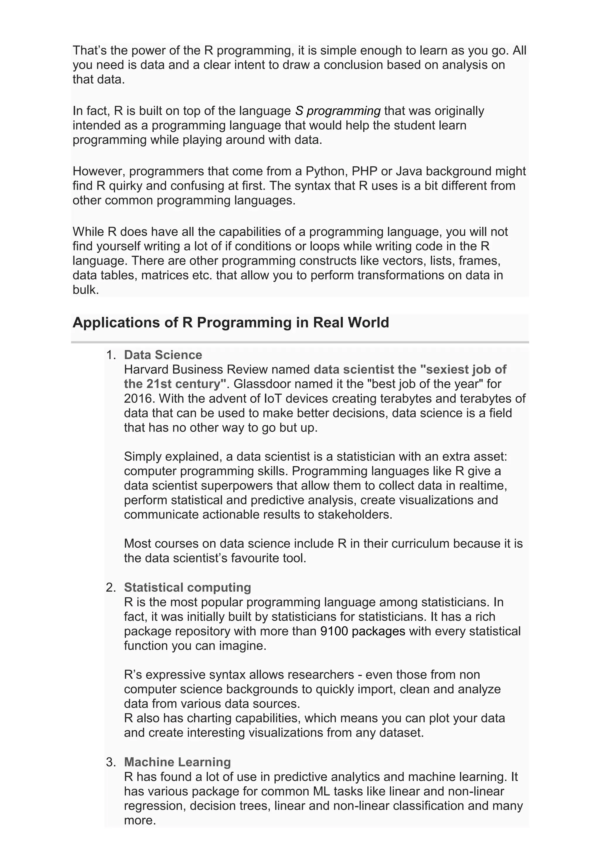 That’s the power of the R programming, it is simple enough to learn as you go. All
you need is data and a clear intent to draw a conclusion based on analysis on
that data.
In fact, R is built on top of the language S programming that was originally
intended as a programming language that would help the student learn
programming while playing around with data.
However, programmers that come from a Python, PHP or Java background might
find R quirky and confusing at first. The syntax that R uses is a bit different from
other common programming languages.
While R does have all the capabilities of a programming language, you will not
find yourself writing a lot of if conditions or loops while writing code in the R
language. There are other programming constructs like vectors, lists, frames,
data tables, matrices etc. that allow you to perform transformations on data in
bulk.
Applications of R Programming in Real World
1. Data Science
Harvard Business Review named data scientist the "sexiest job of
the 21st century". Glassdoor named it the "best job of the year" for
2016. With the advent of IoT devices creating terabytes and terabytes of
data that can be used to make better decisions, data science is a field
that has no other way to go but up.
Simply explained, a data scientist is a statistician with an extra asset:
computer programming skills. Programming languages like R give a
data scientist superpowers that allow them to collect data in realtime,
perform statistical and predictive analysis, create visualizations and
communicate actionable results to stakeholders.
Most courses on data science include R in their curriculum because it is
the data scientist’s favourite tool.
2. Statistical computing
R is the most popular programming language among statisticians. In
fact, it was initially built by statisticians for statisticians. It has a rich
package repository with more than 9100 packages with every statistical
function you can imagine.
R’s expressive syntax allows researchers - even those from non
computer science backgrounds to quickly import, clean and analyze
data from various data sources.
R also has charting capabilities, which means you can plot your data
and create interesting visualizations from any dataset.
3. Machine Learning
R has found a lot of use in predictive analytics and machine learning. It
has various package for common ML tasks like linear and non-linear
regression, decision trees, linear and non-linear classification and many
more.
 