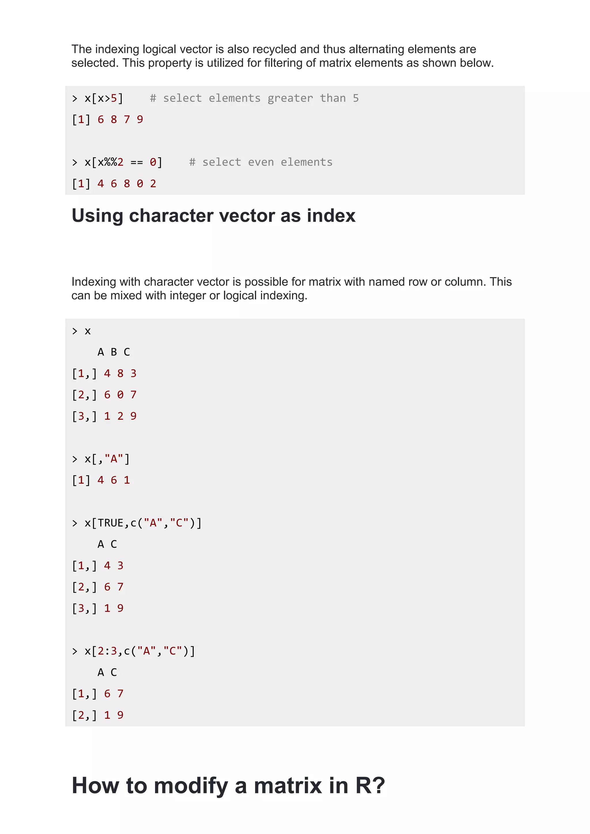 The indexing logical vector is also recycled and thus alternating elements are
selected. This property is utilized for filtering of matrix elements as shown below.
> x[x>5] # select elements greater than 5
[1] 6 8 7 9
> x[x%%2 == 0] # select even elements
[1] 4 6 8 0 2
Using character vector as index
Indexing with character vector is possible for matrix with named row or column. This
can be mixed with integer or logical indexing.
> x
A B C
[1,] 4 8 3
[2,] 6 0 7
[3,] 1 2 9
> x[,"A"]
[1] 4 6 1
> x[TRUE,c("A","C")]
A C
[1,] 4 3
[2,] 6 7
[3,] 1 9
> x[2:3,c("A","C")]
A C
[1,] 6 7
[2,] 1 9
How to modify a matrix in R?
 