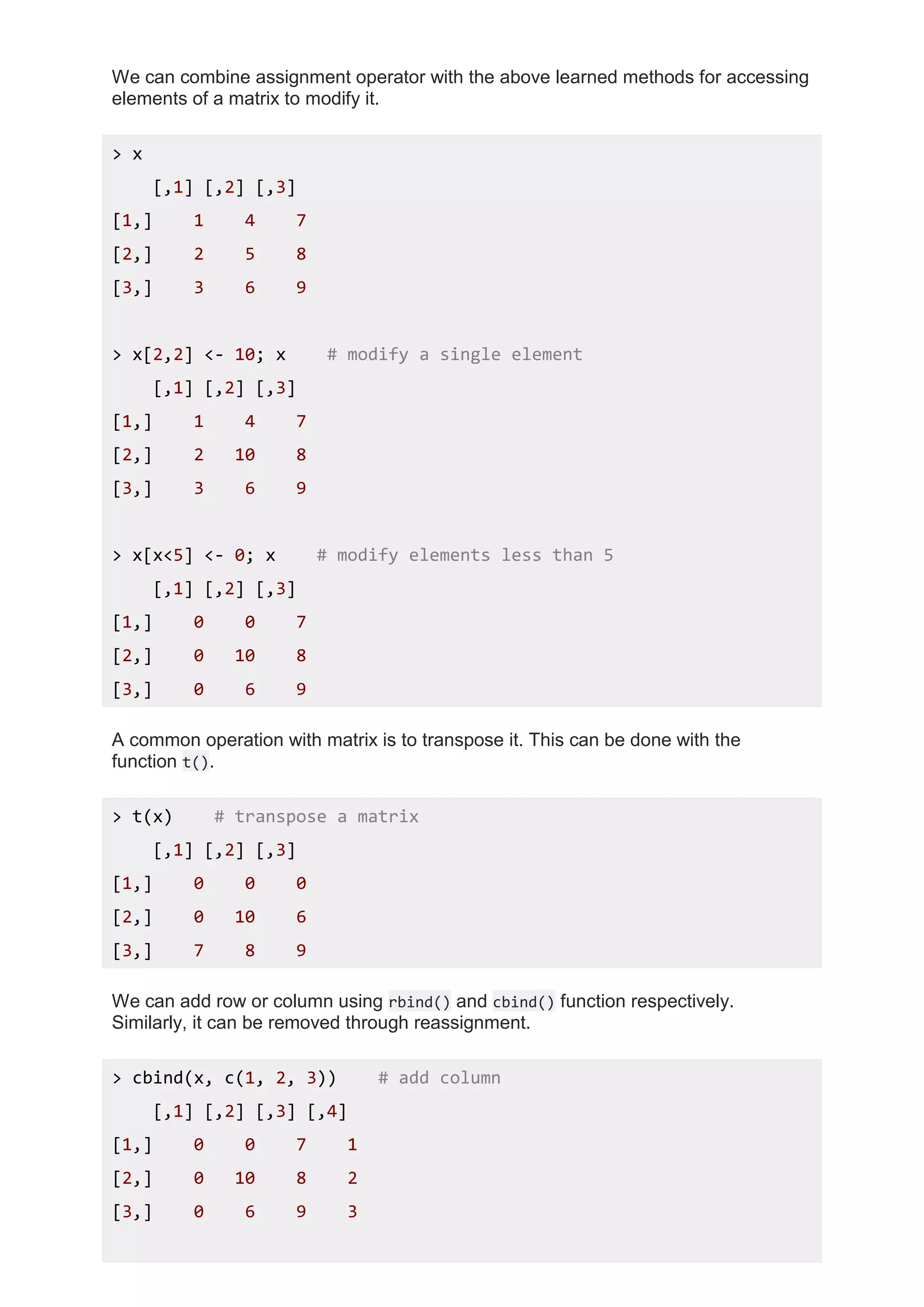 We can combine assignment operator with the above learned methods for accessing
elements of a matrix to modify it.
> x
[,1] [,2] [,3]
[1,] 1 4 7
[2,] 2 5 8
[3,] 3 6 9
> x[2,2] <- 10; x # modify a single element
[,1] [,2] [,3]
[1,] 1 4 7
[2,] 2 10 8
[3,] 3 6 9
> x[x<5] <- 0; x # modify elements less than 5
[,1] [,2] [,3]
[1,] 0 0 7
[2,] 0 10 8
[3,] 0 6 9
A common operation with matrix is to transpose it. This can be done with the
function t().
> t(x) # transpose a matrix
[,1] [,2] [,3]
[1,] 0 0 0
[2,] 0 10 6
[3,] 7 8 9
We can add row or column using rbind() and cbind() function respectively.
Similarly, it can be removed through reassignment.
> cbind(x, c(1, 2, 3)) # add column
[,1] [,2] [,3] [,4]
[1,] 0 0 7 1
[2,] 0 10 8 2
[3,] 0 6 9 3
 