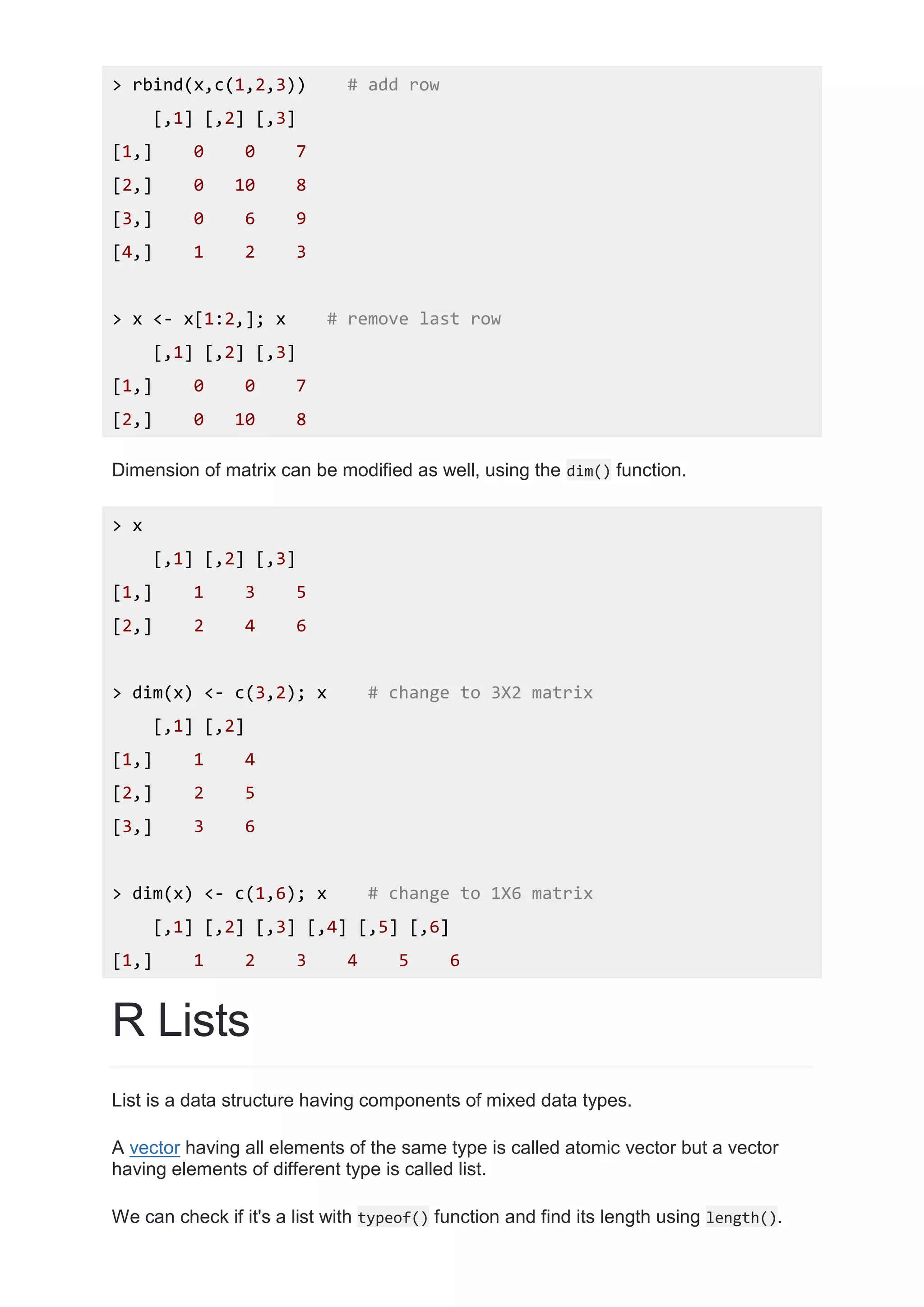 > rbind(x,c(1,2,3)) # add row
[,1] [,2] [,3]
[1,] 0 0 7
[2,] 0 10 8
[3,] 0 6 9
[4,] 1 2 3
> x <- x[1:2,]; x # remove last row
[,1] [,2] [,3]
[1,] 0 0 7
[2,] 0 10 8
Dimension of matrix can be modified as well, using the dim() function.
> x
[,1] [,2] [,3]
[1,] 1 3 5
[2,] 2 4 6
> dim(x) <- c(3,2); x # change to 3X2 matrix
[,1] [,2]
[1,] 1 4
[2,] 2 5
[3,] 3 6
> dim(x) <- c(1,6); x # change to 1X6 matrix
[,1] [,2] [,3] [,4] [,5] [,6]
[1,] 1 2 3 4 5 6
R Lists
List is a data structure having components of mixed data types.
A vector having all elements of the same type is called atomic vector but a vector
having elements of different type is called list.
We can check if it's a list with typeof() function and find its length using length().
 